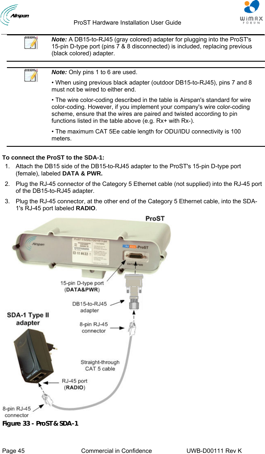                                  ProST Hardware Installation User Guide     Page 45  Commercial in Confidence  UWB-D00111 Rev K    Note: A DB15-to-RJ45 (gray colored) adapter for plugging into the ProST&apos;s 15-pin D-type port (pins 7 &amp; 8 disconnected) is included, replacing previous (black colored) adapter.   Note: Only pins 1 to 6 are used. • When using previous black adapter (outdoor DB15-to-RJ45), pins 7 and 8 must not be wired to either end. • The wire color-coding described in the table is Airspan&apos;s standard for wire color-coding. However, if you implement your company&apos;s wire color-coding scheme, ensure that the wires are paired and twisted according to pin functions listed in the table above (e.g. Rx+ with Rx-). • The maximum CAT 5Ee cable length for ODU/IDU connectivity is 100 meters.  To connect the ProST to the SDA-1: 1.  Attach the DB15 side of the DB15-to-RJ45 adapter to the ProST&apos;s 15-pin D-type port (female), labeled DATA &amp; PWR. 2.  Plug the RJ-45 connector of the Category 5 Ethernet cable (not supplied) into the RJ-45 port of the DB15-to-RJ45 adapter. 3.  Plug the RJ-45 connector, at the other end of the Category 5 Ethernet cable, into the SDA-1&apos;s RJ-45 port labeled RADIO.  Figure 33 - ProST &amp; SDA-1 