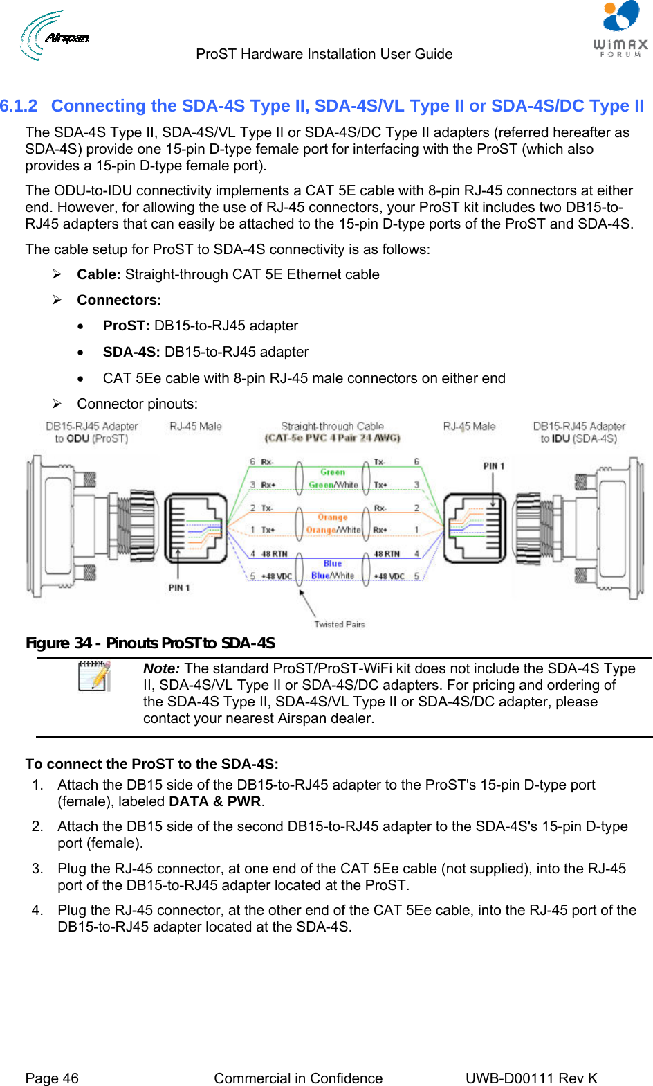                                  ProST Hardware Installation User Guide     Page 46  Commercial in Confidence  UWB-D00111 Rev K   6.1.2  Connecting the SDA-4S Type II, SDA-4S/VL Type II or SDA-4S/DC Type II The SDA-4S Type II, SDA-4S/VL Type II or SDA-4S/DC Type II adapters (referred hereafter as SDA-4S) provide one 15-pin D-type female port for interfacing with the ProST (which also provides a 15-pin D-type female port).  The ODU-to-IDU connectivity implements a CAT 5E cable with 8-pin RJ-45 connectors at either end. However, for allowing the use of RJ-45 connectors, your ProST kit includes two DB15-to-RJ45 adapters that can easily be attached to the 15-pin D-type ports of the ProST and SDA-4S. The cable setup for ProST to SDA-4S connectivity is as follows: ¾ Cable: Straight-through CAT 5E Ethernet cable ¾ Connectors:  • ProST: DB15-to-RJ45 adapter • SDA-4S: DB15-to-RJ45 adapter •  CAT 5Ee cable with 8-pin RJ-45 male connectors on either end ¾ Connector pinouts:  Figure 34 - Pinouts ProST to SDA-4S  Note: The standard ProST/ProST-WiFi kit does not include the SDA-4S Type II, SDA-4S/VL Type II or SDA-4S/DC adapters. For pricing and ordering of the SDA-4S Type II, SDA-4S/VL Type II or SDA-4S/DC adapter, please contact your nearest Airspan dealer.  To connect the ProST to the SDA-4S: 1.  Attach the DB15 side of the DB15-to-RJ45 adapter to the ProST&apos;s 15-pin D-type port (female), labeled DATA &amp; PWR. 2.  Attach the DB15 side of the second DB15-to-RJ45 adapter to the SDA-4S&apos;s 15-pin D-type port (female). 3.  Plug the RJ-45 connector, at one end of the CAT 5Ee cable (not supplied), into the RJ-45 port of the DB15-to-RJ45 adapter located at the ProST. 4.  Plug the RJ-45 connector, at the other end of the CAT 5Ee cable, into the RJ-45 port of the DB15-to-RJ45 adapter located at the SDA-4S. 