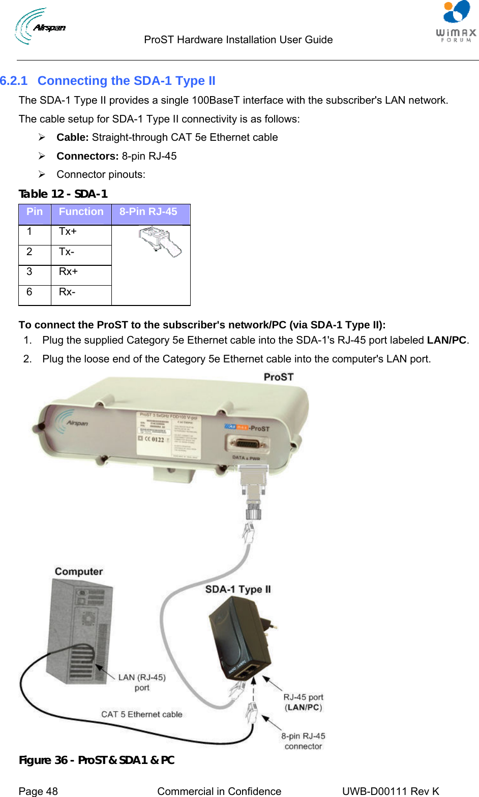                                  ProST Hardware Installation User Guide     Page 48  Commercial in Confidence  UWB-D00111 Rev K   6.2.1  Connecting the SDA-1 Type II The SDA-1 Type II provides a single 100BaseT interface with the subscriber&apos;s LAN network. The cable setup for SDA-1 Type II connectivity is as follows: ¾ Cable: Straight-through CAT 5e Ethernet cable ¾ Connectors: 8-pin RJ-45 ¾ Connector pinouts: Table 12 - SDA-1 Pin  Function  8-Pin RJ-45 1 Tx+ 2 Tx- 3 Rx+ 6 Rx-    To connect the ProST to the subscriber&apos;s network/PC (via SDA-1 Type II): 1.  Plug the supplied Category 5e Ethernet cable into the SDA-1&apos;s RJ-45 port labeled LAN/PC. 2.  Plug the loose end of the Category 5e Ethernet cable into the computer&apos;s LAN port.  Figure 36 - ProST &amp; SDA1 &amp; PC 