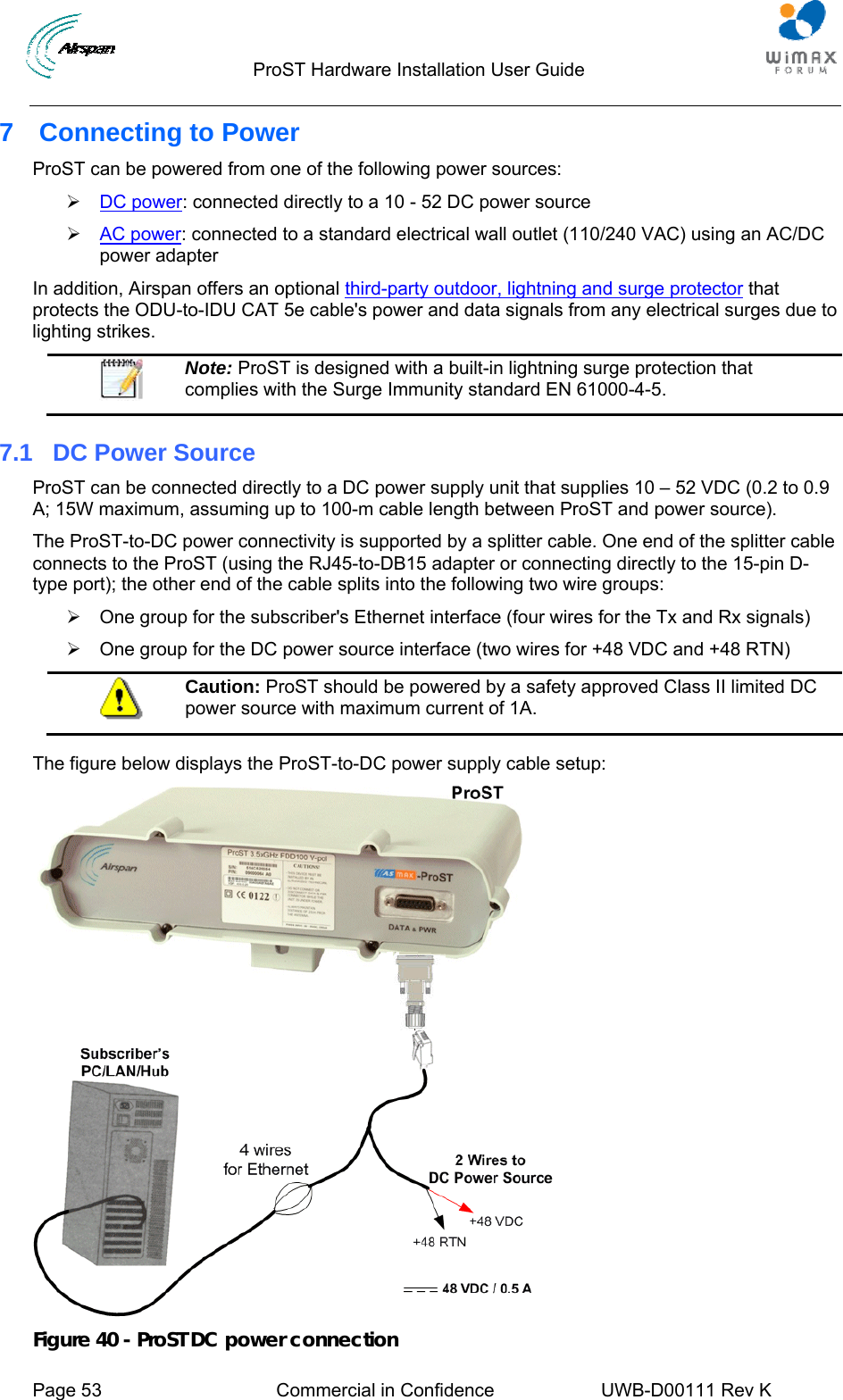                                 ProST Hardware Installation User Guide     Page 53  Commercial in Confidence  UWB-D00111 Rev K   7 Connecting to Power ProST can be powered from one of the following power sources: ¾ 2DC power: connected directly to a 10 - 52 DC power source ¾ 2AC power: connected to a standard electrical wall outlet (110/240 VAC) using an AC/DC power adapter In addition, Airspan offers an optional 2third-party outdoor, lightning and surge protector that protects the ODU-to-IDU CAT 5e cable&apos;s power and data signals from any electrical surges due to lighting strikes.  Note: ProST is designed with a built-in lightning surge protection that complies with the Surge Immunity standard EN 61000-4-5. 7.1  DC Power Source ProST can be connected directly to a DC power supply unit that supplies 10 – 52 VDC (0.2 to 0.9 A; 15W maximum, assuming up to 100-m cable length between ProST and power source).  The ProST-to-DC power connectivity is supported by a splitter cable. One end of the splitter cable connects to the ProST (using the RJ45-to-DB15 adapter or connecting directly to the 15-pin D-type port); the other end of the cable splits into the following two wire groups:  ¾  One group for the subscriber&apos;s Ethernet interface (four wires for the Tx and Rx signals) ¾  One group for the DC power source interface (two wires for +48 VDC and +48 RTN)  Caution: ProST should be powered by a safety approved Class II limited DC power source with maximum current of 1A.  The figure below displays the ProST-to-DC power supply cable setup:  Figure 40 - ProST DC power connection 