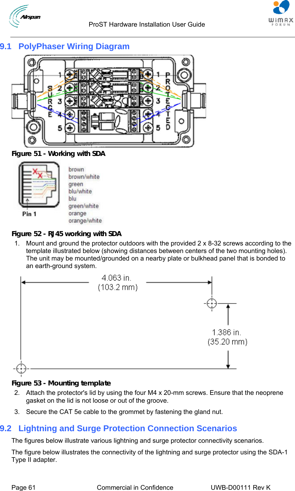                                  ProST Hardware Installation User Guide     Page 61  Commercial in Confidence  UWB-D00111 Rev K   9.1  PolyPhaser Wiring Diagram  Figure 51 - Working with SDA   Figure 52 - RJ45 working with SDA 1.  Mount and ground the protector outdoors with the provided 2 x 8-32 screws according to the template illustrated below (showing distances between centers of the two mounting holes). The unit may be mounted/grounded on a nearby plate or bulkhead panel that is bonded to an earth-ground system.  Figure 53 - Mounting template 2.  Attach the protector&apos;s lid by using the four M4 x 20-mm screws. Ensure that the neoprene gasket on the lid is not loose or out of the groove. 3.  Secure the CAT 5e cable to the grommet by fastening the gland nut. 9.2  Lightning and Surge Protection Connection Scenarios The figures below illustrate various lightning and surge protector connectivity scenarios. The figure below illustrates the connectivity of the lightning and surge protector using the SDA-1 Type II adapter. 