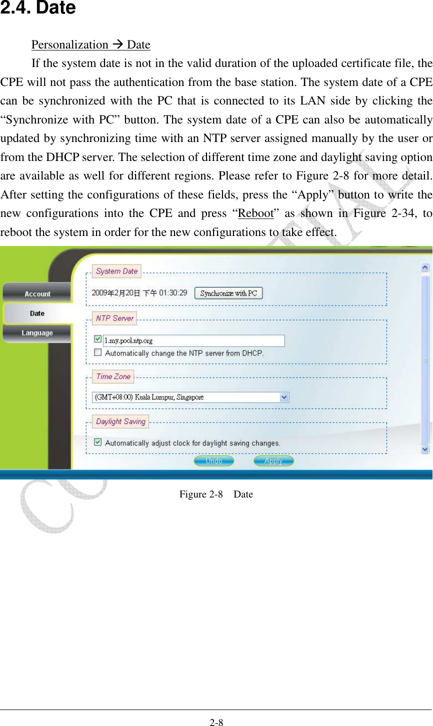    2-8 2.4. Date Personalization  Date If the system date is not in the valid duration of the uploaded certificate file, the CPE will not pass the authentication from the base station. The system date of a CPE can be synchronized with the PC that is connected to its LAN side by clicking the “Synchronize with PC” button. The system date of a CPE can also be automatically updated by synchronizing time with an NTP server assigned manually by the user or from the DHCP server. The selection of different time zone and daylight saving option are available as well for different regions. Please refer to Figure 2-8 for more detail. After setting the configurations of these fields, press the “Apply” button to write the new  configurations  into  the  CPE  and  press  “Reboot”  as  shown  in  Figure  2-34,  to reboot the system in order for the new configurations to take effect.  Figure 2-8    Date  