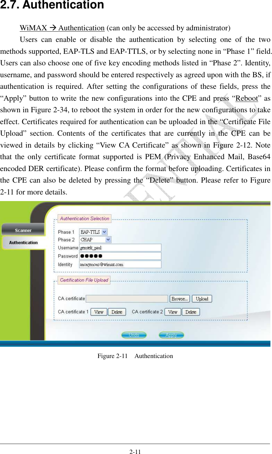    2-11 2.7. Authentication WiMAX  Authentication (can only be accessed by administrator) Users  can  enable  or  disable  the  authentication  by  selecting  one  of  the  two methods supported, EAP-TLS and EAP-TTLS, or by selecting none in “Phase 1” field. Users can also choose one of five key encoding methods listed in “Phase 2”. Identity, username, and password should be entered respectively as agreed upon with the BS, if authentication is required. After setting the configurations of these fields, press the “Apply” button to write the new configurations into the CPE and press “Reboot” as shown in Figure 2-34, to reboot the system in order for the new configurations to take effect. Certificates required for authentication can be uploaded in the “Certificate File Upload”  section.  Contents  of  the  certificates  that  are  currently  in  the  CPE  can  be viewed in details by clicking “View CA Certificate” as shown in Figure 2-12. Note that  the  only  certificate  format  supported  is  PEM  (Privacy  Enhanced  Mail, Base64 encoded DER certificate). Please confirm the format before uploading. Certificates in the CPE can also be deleted by pressing the “Delete” button. Please refer to Figure 2-11 for more details.    Figure 2-11    Authentication  