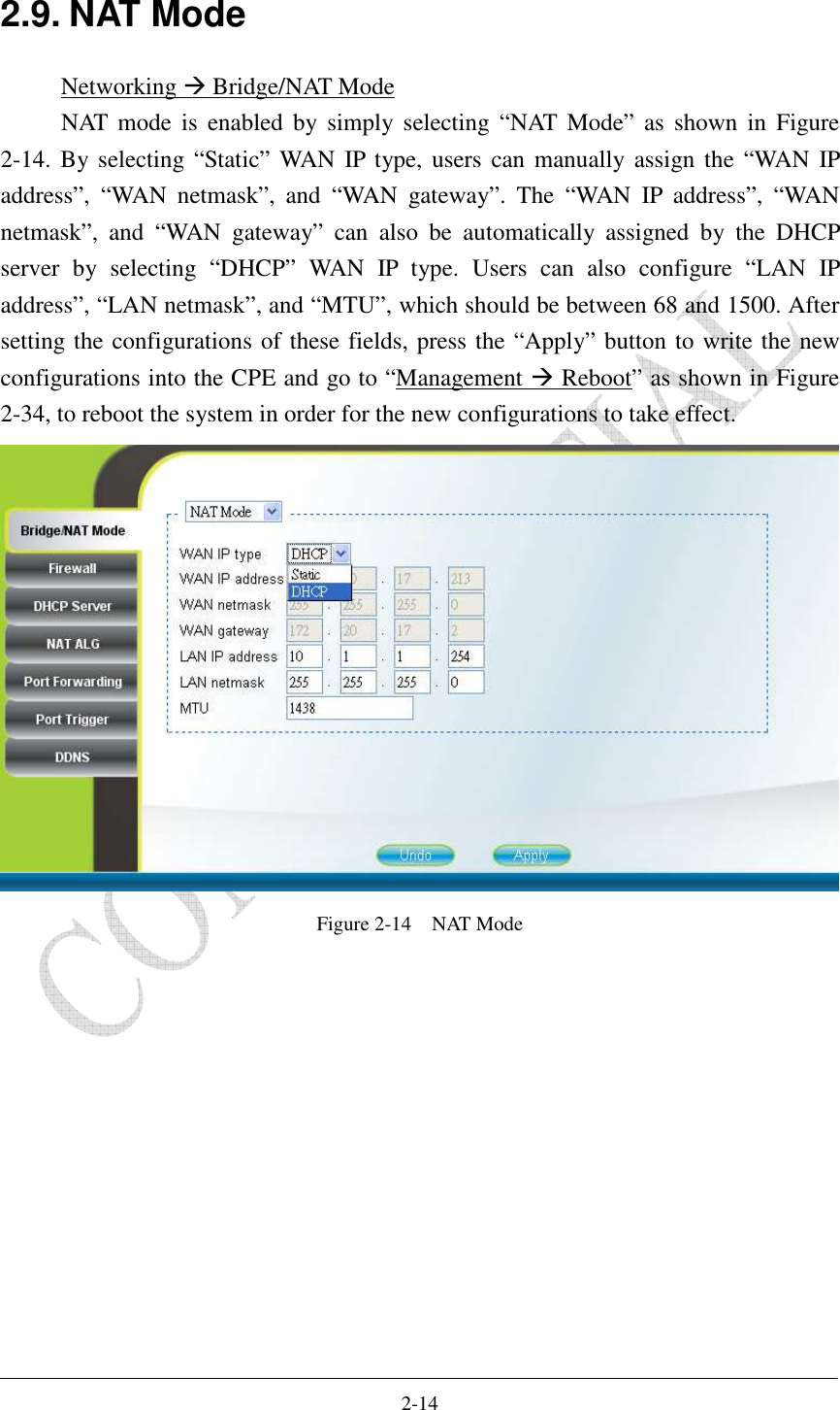    2-14 2.9. NAT Mode Networking  Bridge/NAT Mode NAT mode  is  enabled  by  simply  selecting  “NAT  Mode”  as  shown  in  Figure 2-14. By selecting “Static” WAN  IP  type, users can manually assign the  “WAN  IP address”,  “WAN  netmask”,  and  “WAN  gateway”.  The  “WAN  IP  address”,  “WAN netmask”,  and  “WAN  gateway”  can  also  be  automatically  assigned  by  the  DHCP server  by  selecting  “DHCP”  WAN  IP  type.  Users  can  also  configure  “LAN  IP address”, “LAN netmask”, and “MTU”, which should be between 68 and 1500. After setting the configurations of these fields, press the “Apply” button to write the new configurations into the CPE and go to “Management  Reboot” as shown in Figure 2-34, to reboot the system in order for the new configurations to take effect.  Figure 2-14    NAT Mode  