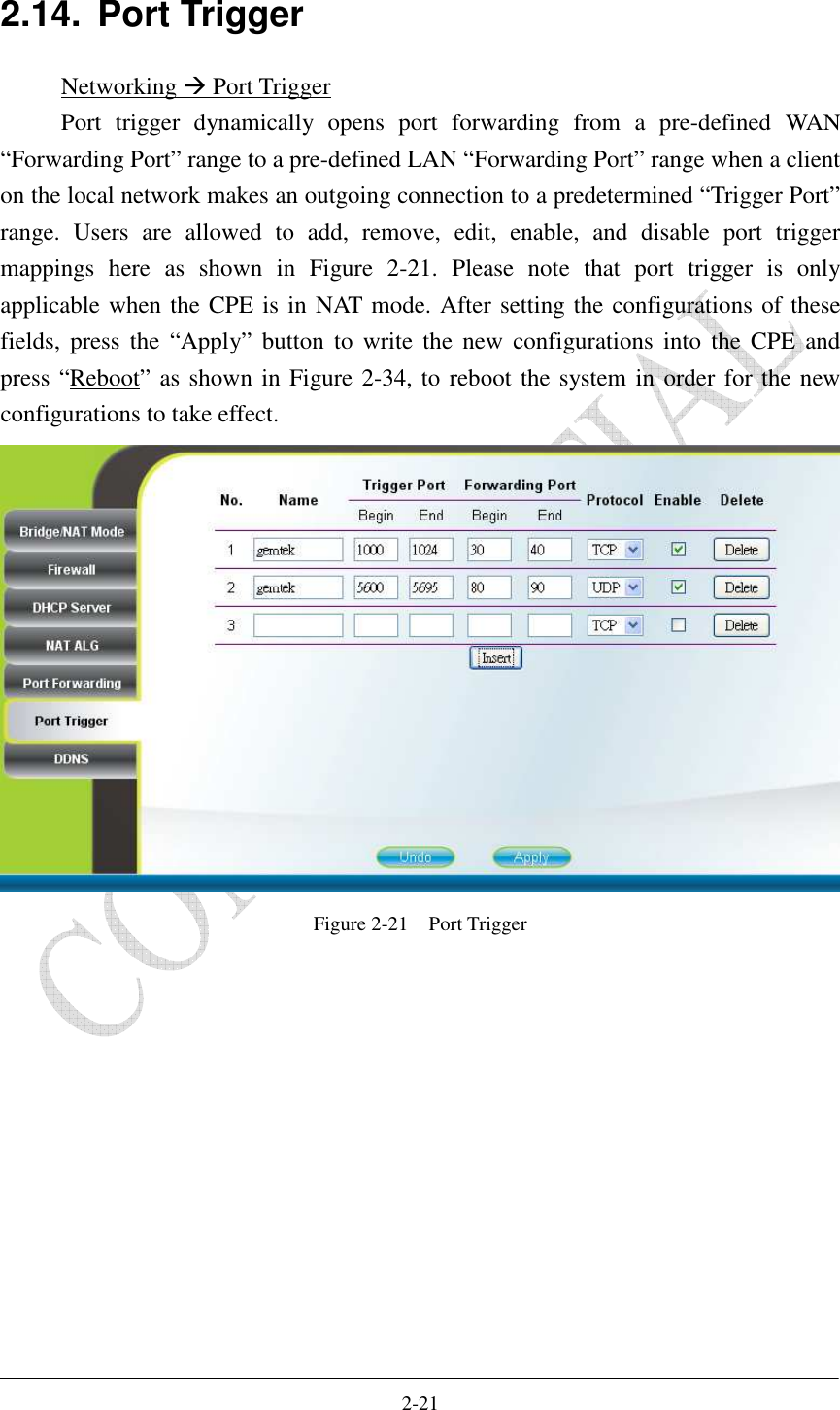    2-21 2.14.  Port Trigger Networking  Port Trigger Port  trigger  dynamically  opens  port  forwarding  from  a  pre-defined  WAN “Forwarding Port” range to a pre-defined LAN “Forwarding Port” range when a client on the local network makes an outgoing connection to a predetermined “Trigger Port” range.  Users  are  allowed  to  add,  remove,  edit,  enable,  and  disable  port  trigger mappings  here  as  shown  in  Figure  2-21.  Please  note  that  port  trigger  is  only applicable when the CPE is in NAT mode. After setting the configurations of these fields,  press  the  “Apply”  button  to write  the  new  configurations  into  the  CPE  and press “Reboot” as shown in Figure 2-34, to reboot the system in order for the new configurations to take effect.  Figure 2-21    Port Trigger  