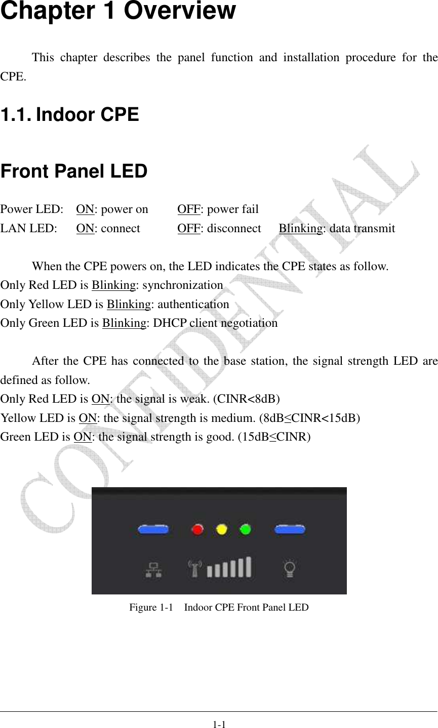    1-1 Chapter 1 Overview This  chapter  describes  the  panel  function  and  installation  procedure  for  the CPE. 1.1. Indoor CPE Front Panel LED Power LED:  ON: power on   OFF: power fail LAN LED:  ON: connect    OFF: disconnect  Blinking: data transmit  When the CPE powers on, the LED indicates the CPE states as follow. Only Red LED is Blinking: synchronization Only Yellow LED is Blinking: authentication Only Green LED is Blinking: DHCP client negotiation  After the CPE has connected to the base station, the signal strength LED are defined as follow. Only Red LED is ON: the signal is weak. (CINR&lt;8dB) Yellow LED is ON: the signal strength is medium. (8dB≤CINR&lt;15dB) Green LED is ON: the signal strength is good. (15dB≤CINR)    Figure 1-1    Indoor CPE Front Panel LED  
