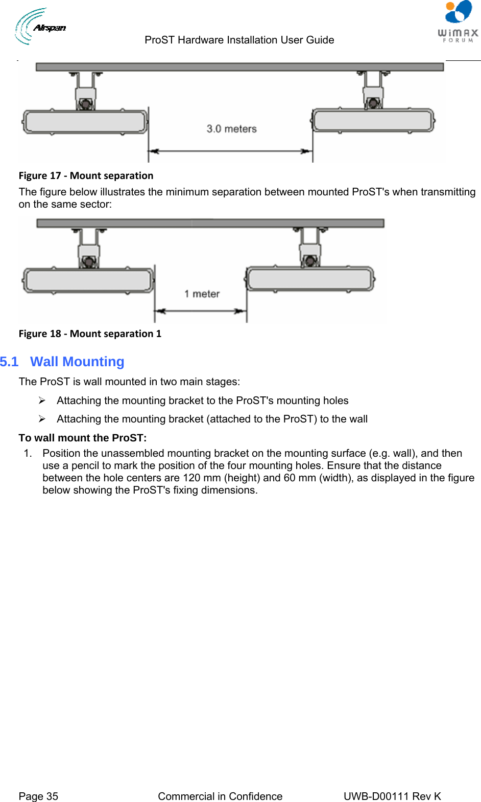                                 ProST Hardware Installation User Guide  Page 35  Commercial in Confidence  UWB-D00111 Rev K    Figure17‐MountseparationThe figure below illustrates the minimum separation between mounted ProST&apos;s when transmitting on the same sector:  Figure18‐Mountseparation15.1  Wall Mounting The ProST is wall mounted in two main stages: ¾  Attaching the mounting bracket to the ProST&apos;s mounting holes ¾  Attaching the mounting bracket (attached to the ProST) to the wall To wall mount the ProST: 1.  Position the unassembled mounting bracket on the mounting surface (e.g. wall), and then use a pencil to mark the position of the four mounting holes. Ensure that the distance between the hole centers are 120 mm (height) and 60 mm (width), as displayed in the figure below showing the ProST&apos;s fixing dimensions. 