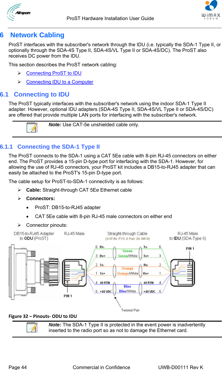                                  ProST Hardware Installation User Guide  Page 44  Commercial in Confidence  UWB-D00111 Rev K   6  Network Cabling ProST interfaces with the subscriber&apos;s network through the IDU (i.e. typically the SDA-1 Type II, or optionally through the SDA-4S Type II, SDA-4S/VL Type II or SDA-4S/DC). The ProST also receives DC power from the IDU.  This section describes the ProST network cabling: ¾ 2Connecting ProST to IDU ¾ 2Connecting IDU to a Computer 6.1  Connecting to IDU The ProST typically interfaces with the subscriber&apos;s network using the indoor SDA-1 Type II adapter. However, optional IDU adapters (SDA-4S Type II, SDA-4S/VL Type II or SDA-4S/DC) are offered that provide multiple LAN ports for interfacing with the subscriber&apos;s network.   Note: Use CAT-5e unshielded cable only. 6.1.1  Connecting the SDA-1 Type II The ProST connects to the SDA-1 using a CAT 5Ee cable with 8-pin RJ-45 connectors on either end. The ProST provides a 15-pin D-type port for interfacing with the SDA-1. However, for allowing the use of RJ-45 connectors, your ProST kit includes a DB15-to-RJ45 adapter that can easily be attached to the ProST&apos;s 15-pin D-type port. The cable setup for ProST-to-SDA-1 connectivity is as follows: ¾ Cable: Straight-through CAT 5Ee Ethernet cable ¾ Connectors:  •  ProST: DB15-to-RJ45 adapter •  CAT 5Ee cable with 8-pin RJ-45 male connectors on either end ¾ Connector pinouts:  Figure32–Pinouts‐ODUtoIDU Note: The SDA-1 Type II is protected in the event power is inadvertently inserted to the radio port so as not to damage the Ethernet card.  