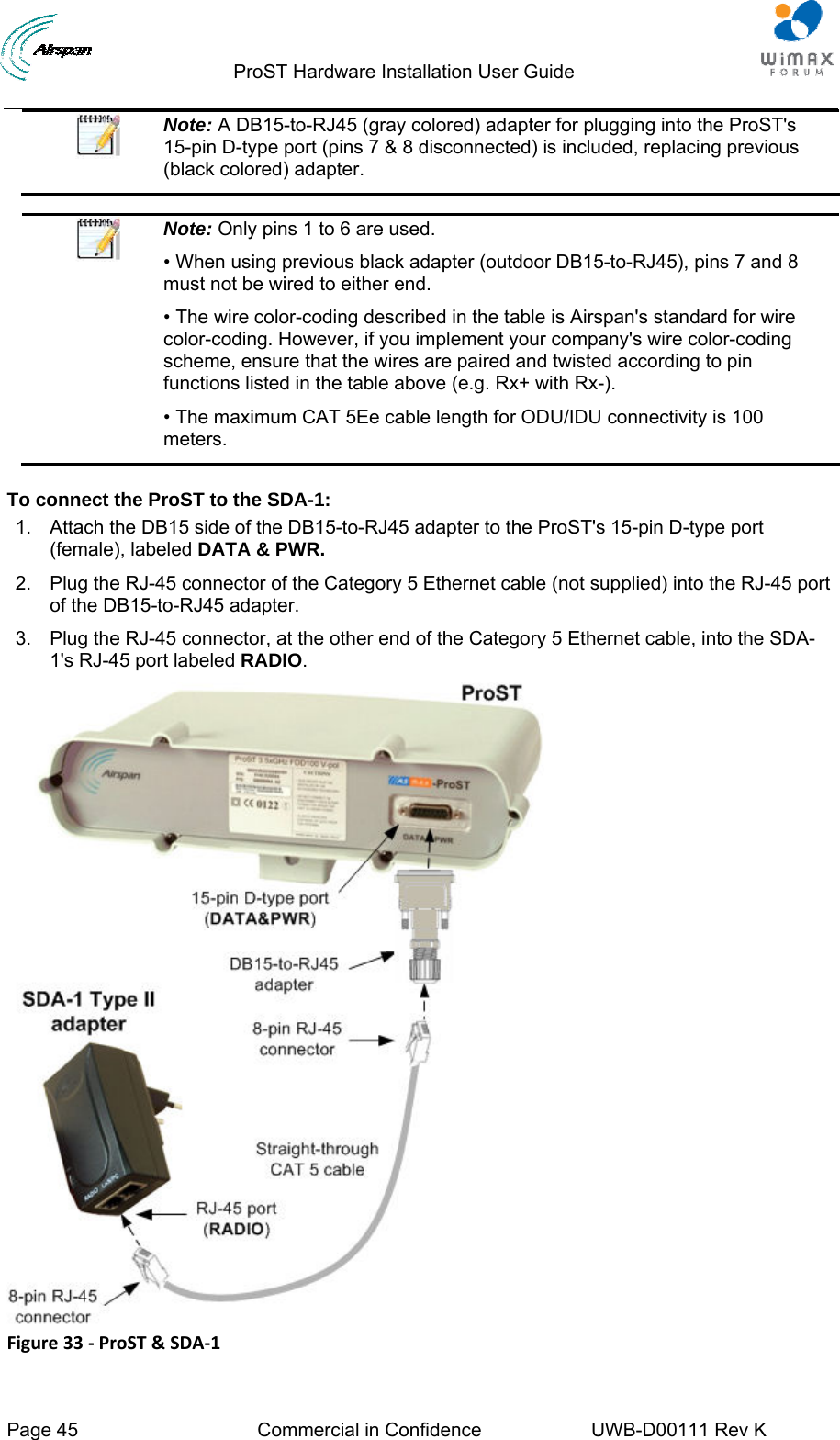                                  ProST Hardware Installation User Guide  Page 45  Commercial in Confidence  UWB-D00111 Rev K    Note: A DB15-to-RJ45 (gray colored) adapter for plugging into the ProST&apos;s 15-pin D-type port (pins 7 &amp; 8 disconnected) is included, replacing previous (black colored) adapter.   Note: Only pins 1 to 6 are used. • When using previous black adapter (outdoor DB15-to-RJ45), pins 7 and 8 must not be wired to either end. • The wire color-coding described in the table is Airspan&apos;s standard for wire color-coding. However, if you implement your company&apos;s wire color-coding scheme, ensure that the wires are paired and twisted according to pin functions listed in the table above (e.g. Rx+ with Rx-). • The maximum CAT 5Ee cable length for ODU/IDU connectivity is 100 meters.  To connect the ProST to the SDA-1: 1.  Attach the DB15 side of the DB15-to-RJ45 adapter to the ProST&apos;s 15-pin D-type port (female), labeled DATA &amp; PWR. 2.  Plug the RJ-45 connector of the Category 5 Ethernet cable (not supplied) into the RJ-45 port of the DB15-to-RJ45 adapter. 3.  Plug the RJ-45 connector, at the other end of the Category 5 Ethernet cable, into the SDA-1&apos;s RJ-45 port labeled RADIO.  Figure33‐ProST&amp;SDA‐1
