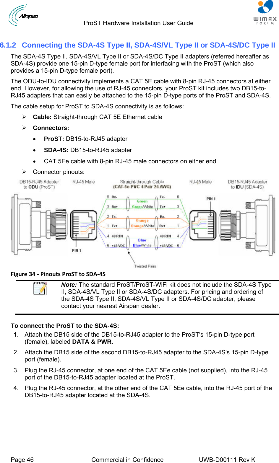                                  ProST Hardware Installation User Guide  Page 46  Commercial in Confidence  UWB-D00111 Rev K   6.1.2  Connecting the SDA-4S Type II, SDA-4S/VL Type II or SDA-4S/DC Type II The SDA-4S Type II, SDA-4S/VL Type II or SDA-4S/DC Type II adapters (referred hereafter as SDA-4S) provide one 15-pin D-type female port for interfacing with the ProST (which also provides a 15-pin D-type female port).  The ODU-to-IDU connectivity implements a CAT 5E cable with 8-pin RJ-45 connectors at either end. However, for allowing the use of RJ-45 connectors, your ProST kit includes two DB15-to-RJ45 adapters that can easily be attached to the 15-pin D-type ports of the ProST and SDA-4S. The cable setup for ProST to SDA-4S connectivity is as follows: ¾ Cable: Straight-through CAT 5E Ethernet cable ¾ Connectors:  • ProST: DB15-to-RJ45 adapter • SDA-4S: DB15-to-RJ45 adapter •  CAT 5Ee cable with 8-pin RJ-45 male connectors on either end ¾ Connector pinouts:  Figure34‐PinoutsProSTtoSDA‐4S Note: The standard ProST/ProST-WiFi kit does not include the SDA-4S Type II, SDA-4S/VL Type II or SDA-4S/DC adapters. For pricing and ordering of the SDA-4S Type II, SDA-4S/VL Type II or SDA-4S/DC adapter, please contact your nearest Airspan dealer.  To connect the ProST to the SDA-4S: 1.  Attach the DB15 side of the DB15-to-RJ45 adapter to the ProST&apos;s 15-pin D-type port (female), labeled DATA &amp; PWR. 2.  Attach the DB15 side of the second DB15-to-RJ45 adapter to the SDA-4S&apos;s 15-pin D-type port (female). 3.  Plug the RJ-45 connector, at one end of the CAT 5Ee cable (not supplied), into the RJ-45 port of the DB15-to-RJ45 adapter located at the ProST. 4.  Plug the RJ-45 connector, at the other end of the CAT 5Ee cable, into the RJ-45 port of the DB15-to-RJ45 adapter located at the SDA-4S. 
