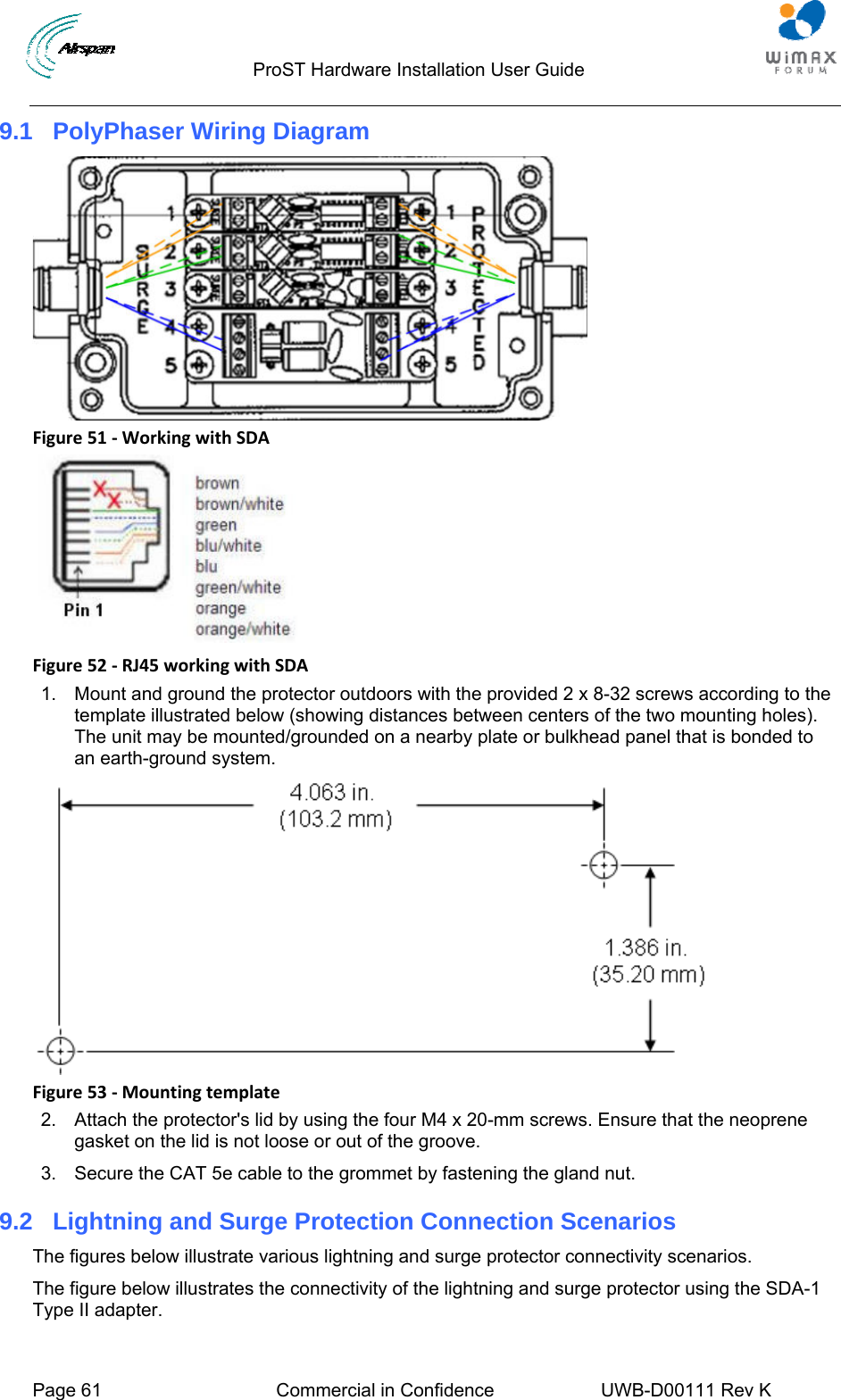                                  ProST Hardware Installation User Guide  Page 61  Commercial in Confidence  UWB-D00111 Rev K   9.1  PolyPhaser Wiring Diagram  Figure51‐WorkingwithSDA Figure52‐RJ45workingwithSDA1.  Mount and ground the protector outdoors with the provided 2 x 8-32 screws according to the template illustrated below (showing distances between centers of the two mounting holes). The unit may be mounted/grounded on a nearby plate or bulkhead panel that is bonded to an earth-ground system.  Figure53‐Mountingtemplate2.  Attach the protector&apos;s lid by using the four M4 x 20-mm screws. Ensure that the neoprene gasket on the lid is not loose or out of the groove. 3.  Secure the CAT 5e cable to the grommet by fastening the gland nut. 9.2  Lightning and Surge Protection Connection Scenarios The figures below illustrate various lightning and surge protector connectivity scenarios. The figure below illustrates the connectivity of the lightning and surge protector using the SDA-1 Type II adapter. 
