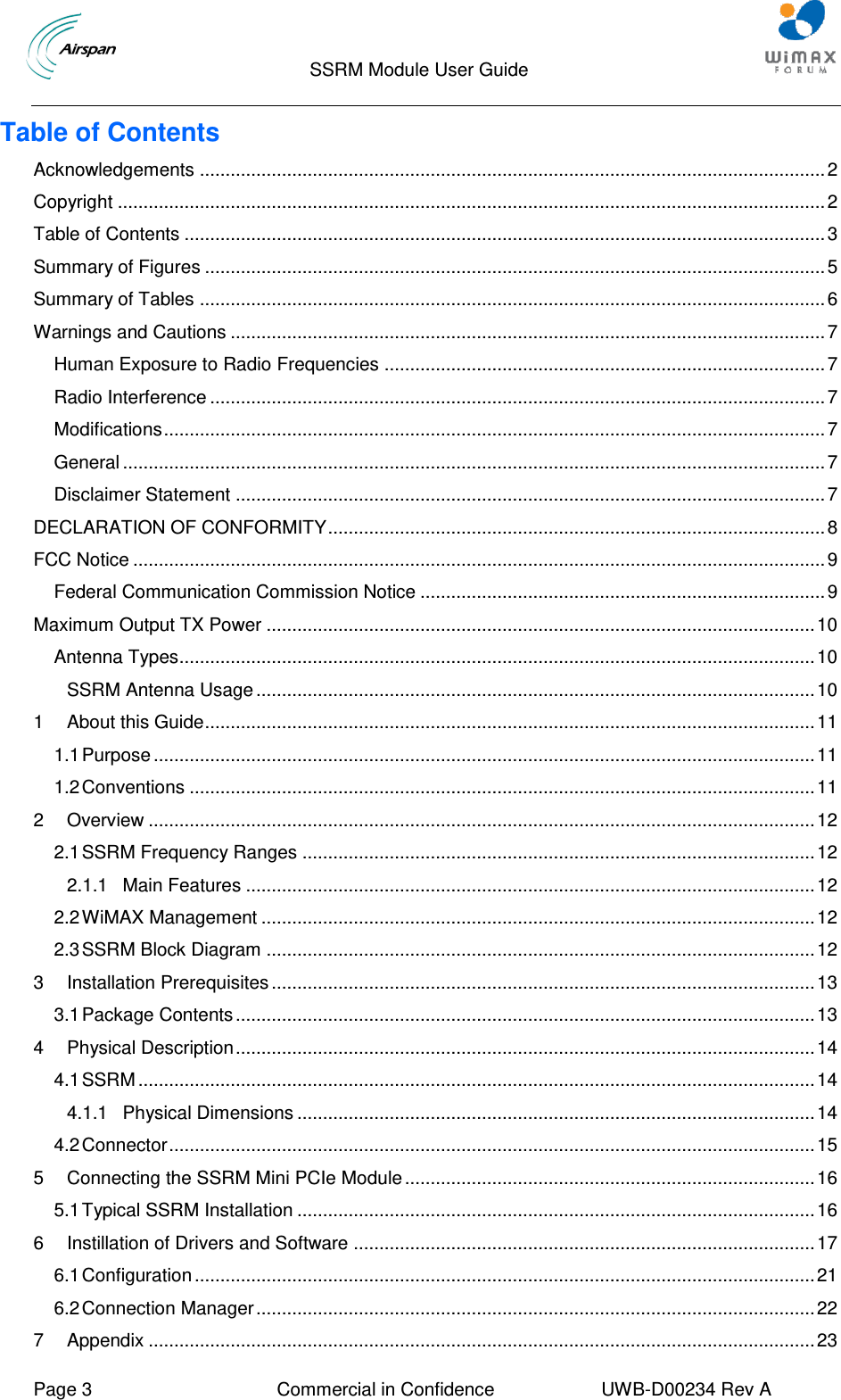                                 SSRM Module User Guide     Page 3  Commercial in Confidence  UWB-D00234 Rev A    Table of Contents Acknowledgements .......................................................................................................................... 2 Copyright .......................................................................................................................................... 2 Table of Contents ............................................................................................................................. 3 Summary of Figures ......................................................................................................................... 5 Summary of Tables .......................................................................................................................... 6 Warnings and Cautions .................................................................................................................... 7 Human Exposure to Radio Frequencies ...................................................................................... 7 Radio Interference ........................................................................................................................ 7 Modifications ................................................................................................................................. 7 General ......................................................................................................................................... 7 Disclaimer Statement ................................................................................................................... 7 DECLARATION OF CONFORMITY ................................................................................................. 8 FCC Notice ....................................................................................................................................... 9 Federal Communication Commission Notice ............................................................................... 9 Maximum Output TX Power ........................................................................................................... 10 Antenna Types............................................................................................................................ 10 SSRM Antenna Usage ............................................................................................................. 10 1 About this Guide ....................................................................................................................... 11 1.1 Purpose ................................................................................................................................. 11 1.2 Conventions .......................................................................................................................... 11 2 Overview .................................................................................................................................. 12 2.1 SSRM Frequency Ranges .................................................................................................... 12 2.1.1 Main Features ............................................................................................................... 12 2.2 WiMAX Management ............................................................................................................ 12 2.3 SSRM Block Diagram ........................................................................................................... 12 3 Installation Prerequisites .......................................................................................................... 13 3.1 Package Contents ................................................................................................................. 13 4 Physical Description ................................................................................................................. 14 4.1 SSRM .................................................................................................................................... 14 4.1.1 Physical Dimensions ..................................................................................................... 14 4.2 Connector .............................................................................................................................. 15 5 Connecting the SSRM Mini PCIe Module ................................................................................ 16 5.1 Typical SSRM Installation ..................................................................................................... 16 6 Instillation of Drivers and Software .......................................................................................... 17 6.1 Configuration ......................................................................................................................... 21 6.2 Connection Manager ............................................................................................................. 22 7 Appendix .................................................................................................................................. 23 