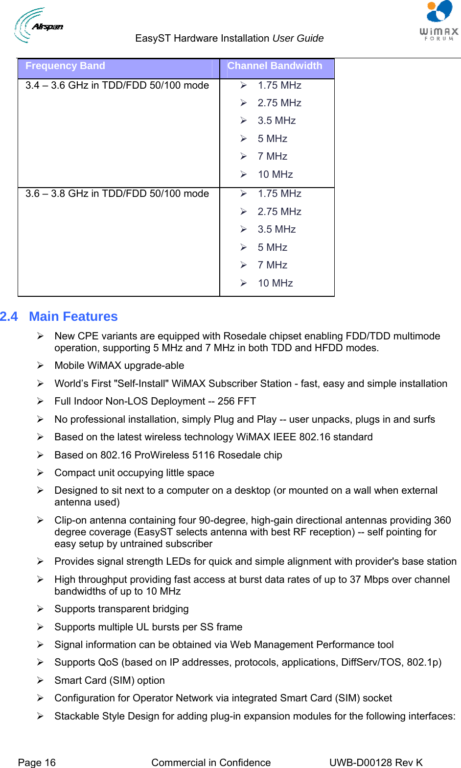                                  EasyST Hardware Installation User Guide  Page 16  Commercial in Confidence  UWB-D00128 Rev K   Frequency Band  Channel Bandwidth 3.4 – 3.6 GHz in TDD/FDD 50/100 mode  ¾ 1.75 MHz ¾ 2.75 MHz ¾ 3.5 MHz ¾ 5 MHz ¾ 7 MHz ¾ 10 MHz 3.6 – 3.8 GHz in TDD/FDD 50/100 mode  ¾ 1.75 MHz ¾ 2.75 MHz ¾ 3.5 MHz ¾ 5 MHz ¾ 7 MHz ¾ 10 MHz 2.4  Main Features ¾  New CPE variants are equipped with Rosedale chipset enabling FDD/TDD multimode operation, supporting 5 MHz and 7 MHz in both TDD and HFDD modes. ¾  Mobile WiMAX upgrade-able ¾  World’s First &quot;Self-Install&quot; WiMAX Subscriber Station - fast, easy and simple installation ¾  Full Indoor Non-LOS Deployment -- 256 FFT ¾  No professional installation, simply Plug and Play -- user unpacks, plugs in and surfs ¾  Based on the latest wireless technology WiMAX IEEE 802.16 standard ¾  Based on 802.16 ProWireless 5116 Rosedale chip  ¾  Compact unit occupying little space ¾  Designed to sit next to a computer on a desktop (or mounted on a wall when external antenna used) ¾  Clip-on antenna containing four 90-degree, high-gain directional antennas providing 360 degree coverage (EasyST selects antenna with best RF reception) -- self pointing for easy setup by untrained subscriber ¾  Provides signal strength LEDs for quick and simple alignment with provider&apos;s base station ¾  High throughput providing fast access at burst data rates of up to 37 Mbps over channel bandwidths of up to 10 MHz ¾  Supports transparent bridging ¾  Supports multiple UL bursts per SS frame ¾  Signal information can be obtained via Web Management Performance tool ¾  Supports QoS (based on IP addresses, protocols, applications, DiffServ/TOS, 802.1p) ¾  Smart Card (SIM) option ¾  Configuration for Operator Network via integrated Smart Card (SIM) socket ¾  Stackable Style Design for adding plug-in expansion modules for the following interfaces: 