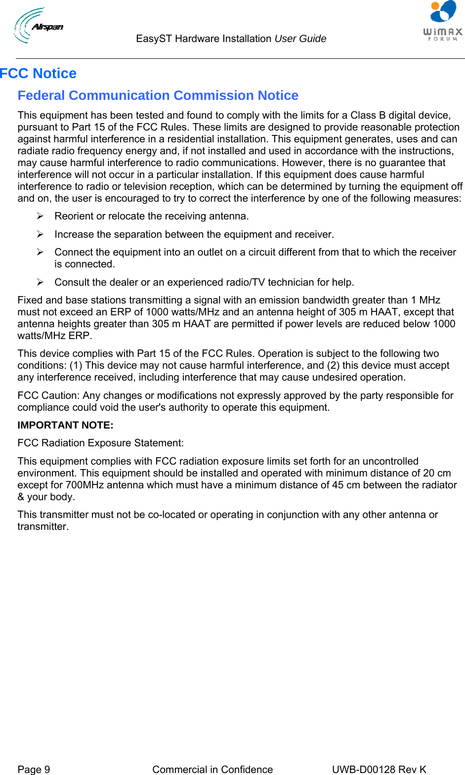                                  EasyST Hardware Installation User Guide  Page 9  Commercial in Confidence  UWB-D00128 Rev K   FCC Notice Federal Communication Commission Notice This equipment has been tested and found to comply with the limits for a Class B digital device, pursuant to Part 15 of the FCC Rules. These limits are designed to provide reasonable protection against harmful interference in a residential installation. This equipment generates, uses and can radiate radio frequency energy and, if not installed and used in accordance with the instructions, may cause harmful interference to radio communications. However, there is no guarantee that interference will not occur in a particular installation. If this equipment does cause harmful interference to radio or television reception, which can be determined by turning the equipment off and on, the user is encouraged to try to correct the interference by one of the following measures: ¾  Reorient or relocate the receiving antenna. ¾  Increase the separation between the equipment and receiver. ¾  Connect the equipment into an outlet on a circuit different from that to which the receiver is connected. ¾  Consult the dealer or an experienced radio/TV technician for help. Fixed and base stations transmitting a signal with an emission bandwidth greater than 1 MHz must not exceed an ERP of 1000 watts/MHz and an antenna height of 305 m HAAT, except that antenna heights greater than 305 m HAAT are permitted if power levels are reduced below 1000 watts/MHz ERP. This device complies with Part 15 of the FCC Rules. Operation is subject to the following two conditions: (1) This device may not cause harmful interference, and (2) this device must accept any interference received, including interference that may cause undesired operation. FCC Caution: Any changes or modifications not expressly approved by the party responsible for compliance could void the user&apos;s authority to operate this equipment. IMPORTANT NOTE: FCC Radiation Exposure Statement: This equipment complies with FCC radiation exposure limits set forth for an uncontrolled environment. This equipment should be installed and operated with minimum distance of 20 cm except for 700MHz antenna which must have a minimum distance of 45 cm between the radiator &amp; your body. This transmitter must not be co-located or operating in conjunction with any other antenna or transmitter. 