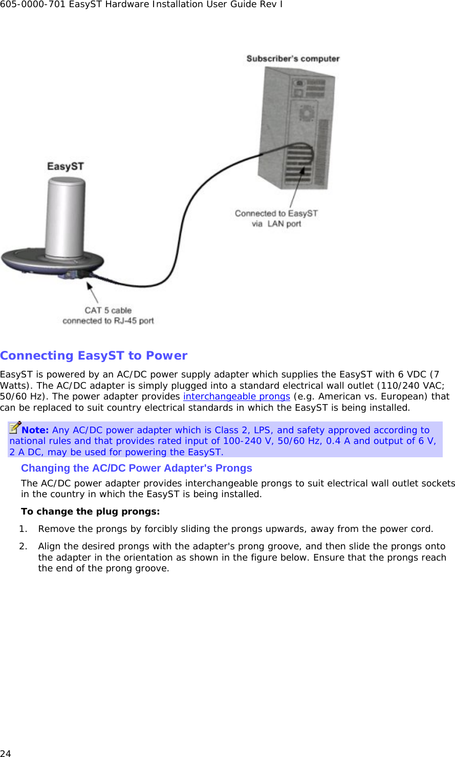 605-0000-701 EasyST Hardware Installation User Guide Rev I 24    Connecting EasyST to Power EasyST is powered by an AC/DC power supply adapter which supplies the EasyST with 6 VDC (7 Watts). The AC/DC adapter is simply plugged into a standard electrical wall outlet (110/240 VAC; 50/60 Hz). The power adapter provides interchangeable prongs (e.g. American vs. European) that can be replaced to suit country electrical standards in which the EasyST is being installed. Note: Any AC/DC power adapter which is Class 2, LPS, and safety approved according to national rules and that provides rated input of 100-240 V, 50/60 Hz, 0.4 A and output of 6 V, 2 A DC, may be used for powering the EasyST. Changing the AC/DC Power Adapter&apos;s Prongs The AC/DC power adapter provides interchangeable prongs to suit electrical wall outlet sockets in the country in which the EasyST is being installed. To change the plug prongs: 1. Remove the prongs by forcibly sliding the prongs upwards, away from the power cord. 2. Align the desired prongs with the adapter&apos;s prong groove, and then slide the prongs onto the adapter in the orientation as shown in the figure below. Ensure that the prongs reach the end of the prong groove. 
