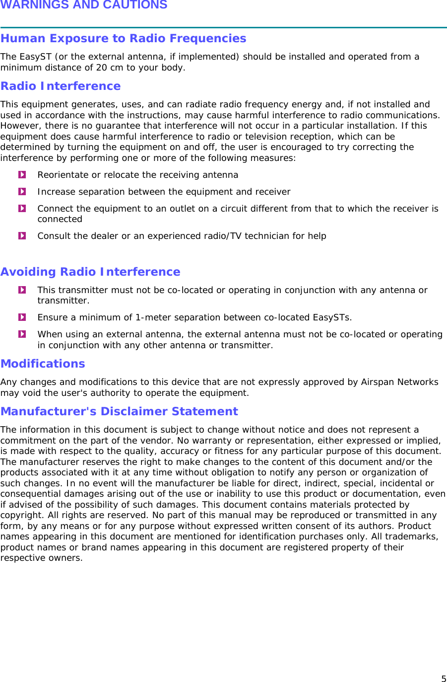 5  WARNINGS AND CAUTIONS  Human Exposure to Radio Frequencies The EasyST (or the external antenna, if implemented) should be installed and operated from a minimum distance of 20 cm to your body. Radio Interference This equipment generates, uses, and can radiate radio frequency energy and, if not installed and used in accordance with the instructions, may cause harmful interference to radio communications. However, there is no guarantee that interference will not occur in a particular installation. If this equipment does cause harmful interference to radio or television reception, which can be determined by turning the equipment on and off, the user is encouraged to try correcting the interference by performing one or more of the following measures:  Reorientate or relocate the receiving antenna   Increase separation between the equipment and receiver   Connect the equipment to an outlet on a circuit different from that to which the receiver is connected   Consult the dealer or an experienced radio/TV technician for help  Avoiding Radio Interference   This transmitter must not be co-located or operating in conjunction with any antenna or transmitter.   Ensure a minimum of 1-meter separation between co-located EasySTs.  When using an external antenna, the external antenna must not be co-located or operating in conjunction with any other antenna or transmitter. Modifications Any changes and modifications to this device that are not expressly approved by Airspan Networks may void the user&apos;s authority to operate the equipment. Manufacturer&apos;s Disclaimer Statement  The information in this document is subject to change without notice and does not represent a commitment on the part of the vendor. No warranty or representation, either expressed or implied, is made with respect to the quality, accuracy or fitness for any particular purpose of this document. The manufacturer reserves the right to make changes to the content of this document and/or the products associated with it at any time without obligation to notify any person or organization of such changes. In no event will the manufacturer be liable for direct, indirect, special, incidental or consequential damages arising out of the use or inability to use this product or documentation, even if advised of the possibility of such damages. This document contains materials protected by copyright. All rights are reserved. No part of this manual may be reproduced or transmitted in any form, by any means or for any purpose without expressed written consent of its authors. Product names appearing in this document are mentioned for identification purchases only. All trademarks, product names or brand names appearing in this document are registered property of their respective owners.  