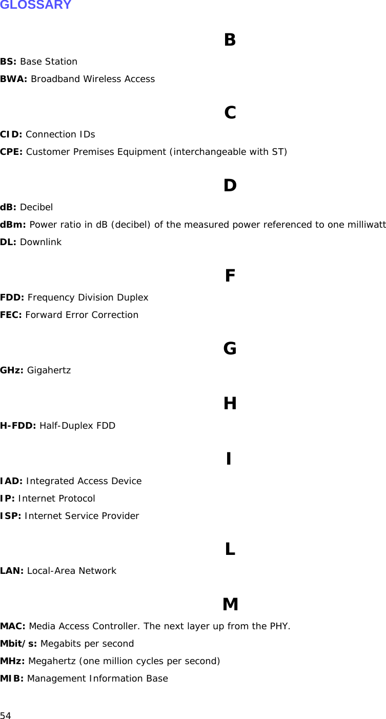 54   GLOSSARY B BS: Base Station BWA: Broadband Wireless Access C CID: Connection IDs CPE: Customer Premises Equipment (interchangeable with ST) D dB: Decibel dBm: Power ratio in dB (decibel) of the measured power referenced to one milliwatt DL: Downlink F FDD: Frequency Division Duplex FEC: Forward Error Correction G GHz: Gigahertz H H-FDD: Half-Duplex FDD I IAD: Integrated Access Device IP: Internet Protocol ISP: Internet Service Provider L LAN: Local-Area Network M MAC: Media Access Controller. The next layer up from the PHY. Mbit/s: Megabits per second MHz: Megahertz (one million cycles per second) MIB: Management Information Base 