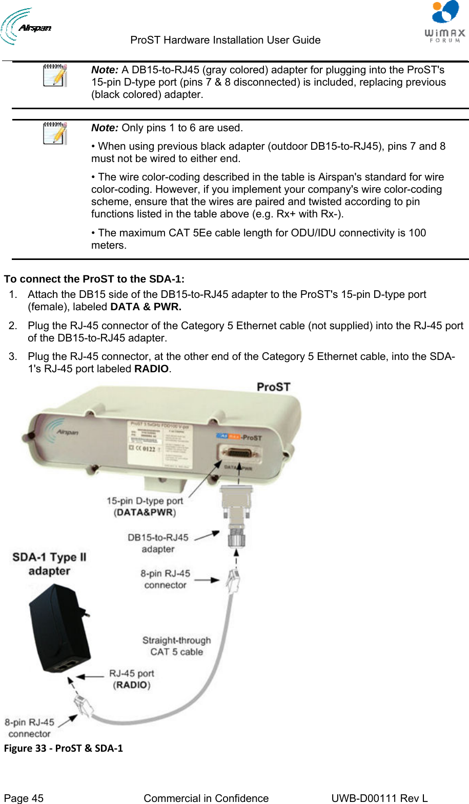                                  ProST Hardware Installation User Guide  Page 45  Commercial in Confidence  UWB-D00111 Rev L    Note: A DB15-to-RJ45 (gray colored) adapter for plugging into the ProST&apos;s 15-pin D-type port (pins 7 &amp; 8 disconnected) is included, replacing previous (black colored) adapter.   Note: Only pins 1 to 6 are used. • When using previous black adapter (outdoor DB15-to-RJ45), pins 7 and 8 must not be wired to either end. • The wire color-coding described in the table is Airspan&apos;s standard for wire color-coding. However, if you implement your company&apos;s wire color-coding scheme, ensure that the wires are paired and twisted according to pin functions listed in the table above (e.g. Rx+ with Rx-). • The maximum CAT 5Ee cable length for ODU/IDU connectivity is 100 meters.  To connect the ProST to the SDA-1: 1.  Attach the DB15 side of the DB15-to-RJ45 adapter to the ProST&apos;s 15-pin D-type port (female), labeled DATA &amp; PWR. 2.  Plug the RJ-45 connector of the Category 5 Ethernet cable (not supplied) into the RJ-45 port of the DB15-to-RJ45 adapter. 3.  Plug the RJ-45 connector, at the other end of the Category 5 Ethernet cable, into the SDA-1&apos;s RJ-45 port labeled RADIO.  Figure33‐ProST&amp;SDA‐1
