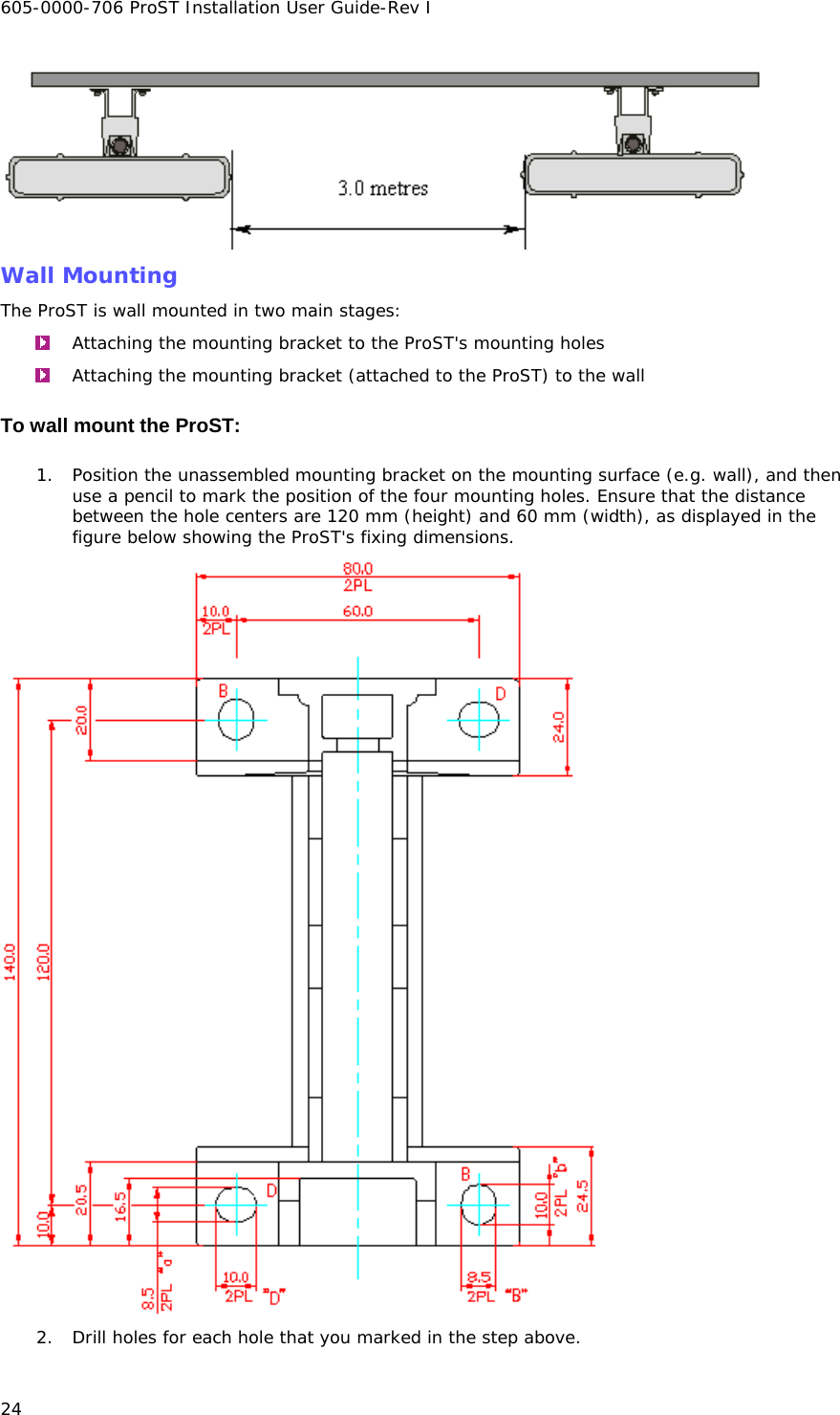 605-0000-706 ProST Installation User Guide-Rev I 24  Wall Mounting The ProST is wall mounted in two main stages:  Attaching the mounting bracket to the ProST&apos;s mounting holes  Attaching the mounting bracket (attached to the ProST) to the wall To wall mount the ProST: 1. Position the unassembled mounting bracket on the mounting surface (e.g. wall), and then use a pencil to mark the position of the four mounting holes. Ensure that the distance between the hole centers are 120 mm (height) and 60 mm (width), as displayed in the figure below showing the ProST&apos;s fixing dimensions.  2. Drill holes for each hole that you marked in the step above. 