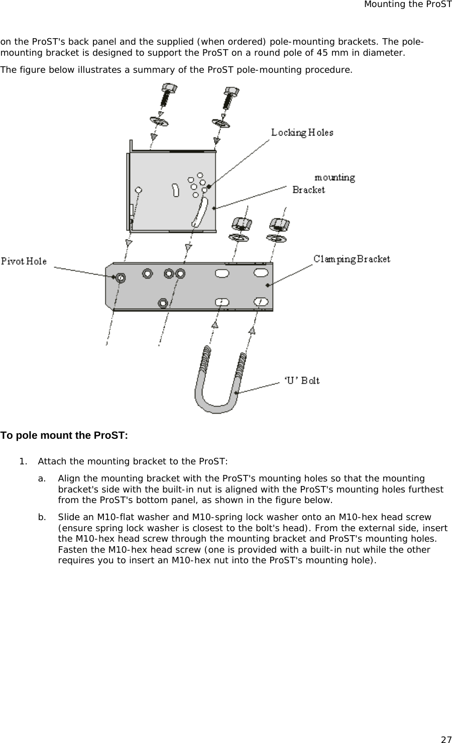 Mounting the ProST 27 on the ProST&apos;s back panel and the supplied (when ordered) pole-mounting brackets. The pole-mounting bracket is designed to support the ProST on a round pole of 45 mm in diameter. The figure below illustrates a summary of the ProST pole-mounting procedure.   To pole mount the ProST: 1. Attach the mounting bracket to the ProST: a. Align the mounting bracket with the ProST&apos;s mounting holes so that the mounting bracket&apos;s side with the built-in nut is aligned with the ProST&apos;s mounting holes furthest from the ProST&apos;s bottom panel, as shown in the figure below. b. Slide an M10-flat washer and M10-spring lock washer onto an M10-hex head screw (ensure spring lock washer is closest to the bolt&apos;s head). From the external side, insert the M10-hex head screw through the mounting bracket and ProST&apos;s mounting holes. Fasten the M10-hex head screw (one is provided with a built-in nut while the other requires you to insert an M10-hex nut into the ProST&apos;s mounting hole). 