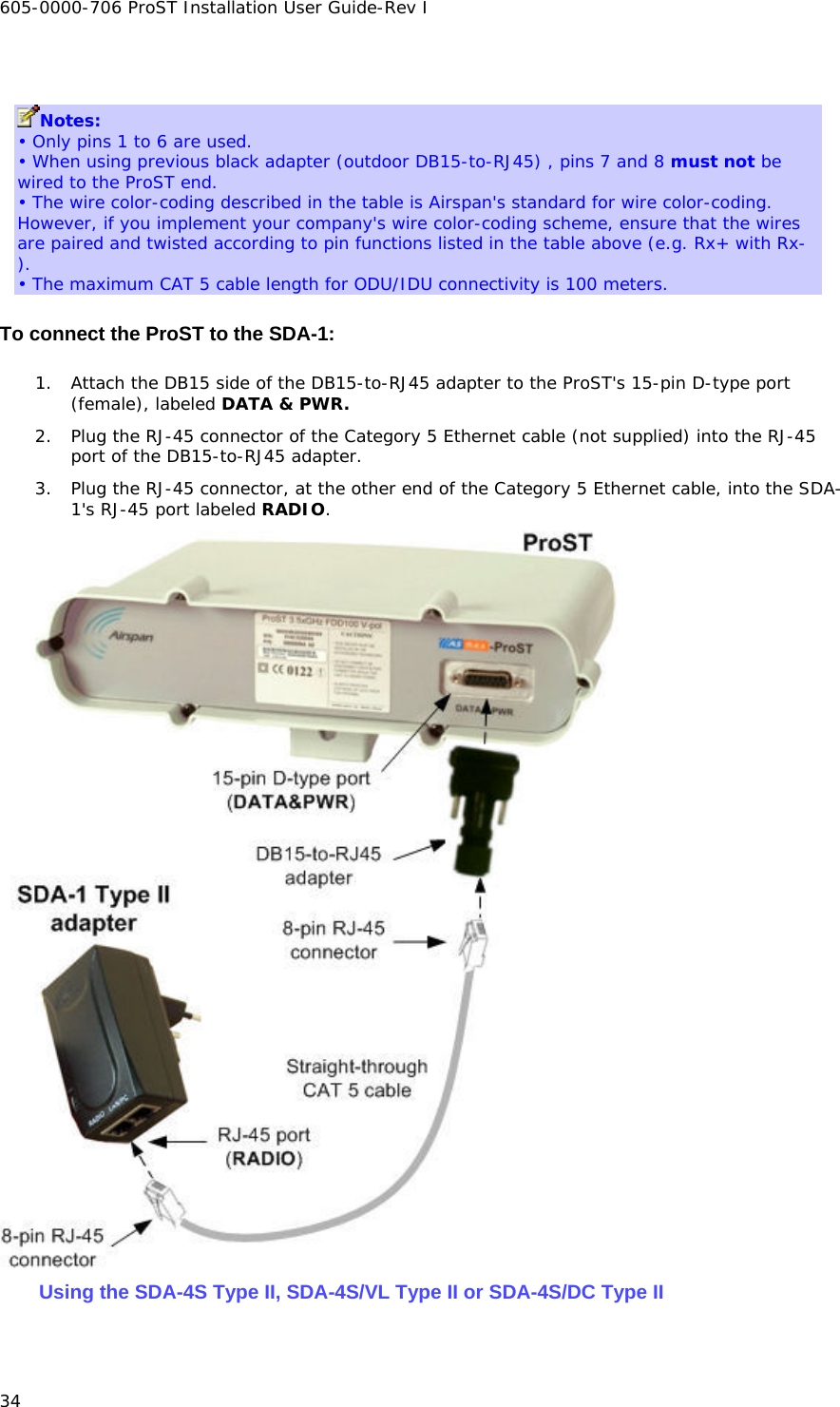 605-0000-706 ProST Installation User Guide-Rev I 34  Notes: • Only pins 1 to 6 are used. • When using previous black adapter (outdoor DB15-to-RJ45) , pins 7 and 8 must not be wired to the ProST end. • The wire color-coding described in the table is Airspan&apos;s standard for wire color-coding. However, if you implement your company&apos;s wire color-coding scheme, ensure that the wires are paired and twisted according to pin functions listed in the table above (e.g. Rx+ with Rx-). • The maximum CAT 5 cable length for ODU/IDU connectivity is 100 meters. To connect the ProST to the SDA-1: 1. Attach the DB15 side of the DB15-to-RJ45 adapter to the ProST&apos;s 15-pin D-type port (female), labeled DATA &amp; PWR. 2. Plug the RJ-45 connector of the Category 5 Ethernet cable (not supplied) into the RJ-45 port of the DB15-to-RJ45 adapter. 3. Plug the RJ-45 connector, at the other end of the Category 5 Ethernet cable, into the SDA-1&apos;s RJ-45 port labeled RADIO.  Using the SDA-4S Type II, SDA-4S/VL Type II or SDA-4S/DC Type II 