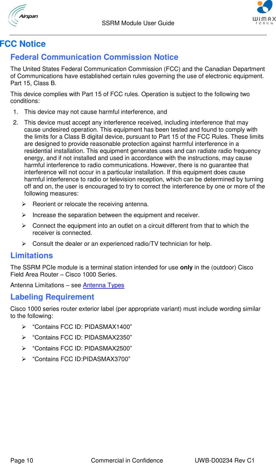                                  SSRM Module User Guide     Page 10  Commercial in Confidence  UWB-D00234 Rev C1    FCC Notice Federal Communication Commission Notice The United States Federal Communication Commission (FCC) and the Canadian Department of Communications have established certain rules governing the use of electronic equipment. Part 15, Class B. This device complies with Part 15 of FCC rules. Operation is subject to the following two conditions: 1.  This device may not cause harmful interference, and 2.  This device must accept any interference received, including interference that may cause undesired operation. This equipment has been tested and found to comply with the limits for a Class B digital device, pursuant to Part 15 of the FCC Rules. These limits are designed to provide reasonable protection against harmful interference in a residential installation. This equipment generates uses and can radiate radio frequency energy, and if not installed and used in accordance with the instructions, may cause harmful interference to radio communications. However, there is no guarantee that interference will not occur in a particular installation. If this equipment does cause harmful interference to radio or television reception, which can be determined by turning off and on, the user is encouraged to try to correct the interference by one or more of the following measures:   Reorient or relocate the receiving antenna.   Increase the separation between the equipment and receiver.    Connect the equipment into an outlet on a circuit different from that to which the receiver is connected.    Consult the dealer or an experienced radio/TV technician for help. Limitations The SSRM PCIe module is a terminal station intended for use only in the (outdoor) Cisco Field Area Router – Cisco 1000 Series. Antenna Limitations – see Antenna Types Labeling Requirement Cisco 1000 series router exterior label (per appropriate variant) must include wording similar to the following:   “Contains FCC ID: PIDASMAX1400”     “Contains FCC ID: PIDASMAX2350”   “Contains FCC ID: PIDASMAX2500”    “Contains FCC ID:PIDASMAX3700”    