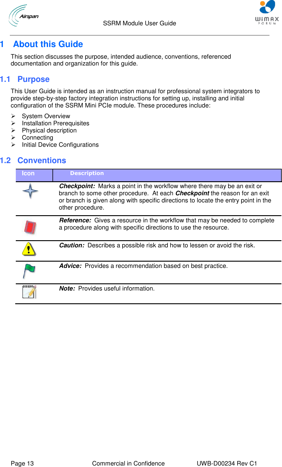                                  SSRM Module User Guide     Page 13  Commercial in Confidence  UWB-D00234 Rev C1    1  About this Guide This section discusses the purpose, intended audience, conventions, referenced documentation and organization for this guide. 1.1 Purpose This User Guide is intended as an instruction manual for professional system integrators to provide step-by-step factory integration instructions for setting up, installing and initial configuration of the SSRM Mini PCIe module. These procedures include:   System Overview   Installation Prerequisites   Physical description   Connecting   Initial Device Configurations 1.2  Conventions Icon Description   Checkpoint:  Marks a point in the workflow where there may be an exit or branch to some other procedure.  At each Checkpoint the reason for an exit or branch is given along with specific directions to locate the entry point in the other procedure.  Reference:  Gives a resource in the workflow that may be needed to complete a procedure along with specific directions to use the resource.  Caution:  Describes a possible risk and how to lessen or avoid the risk.  Advice:  Provides a recommendation based on best practice.  Note:  Provides useful information.  