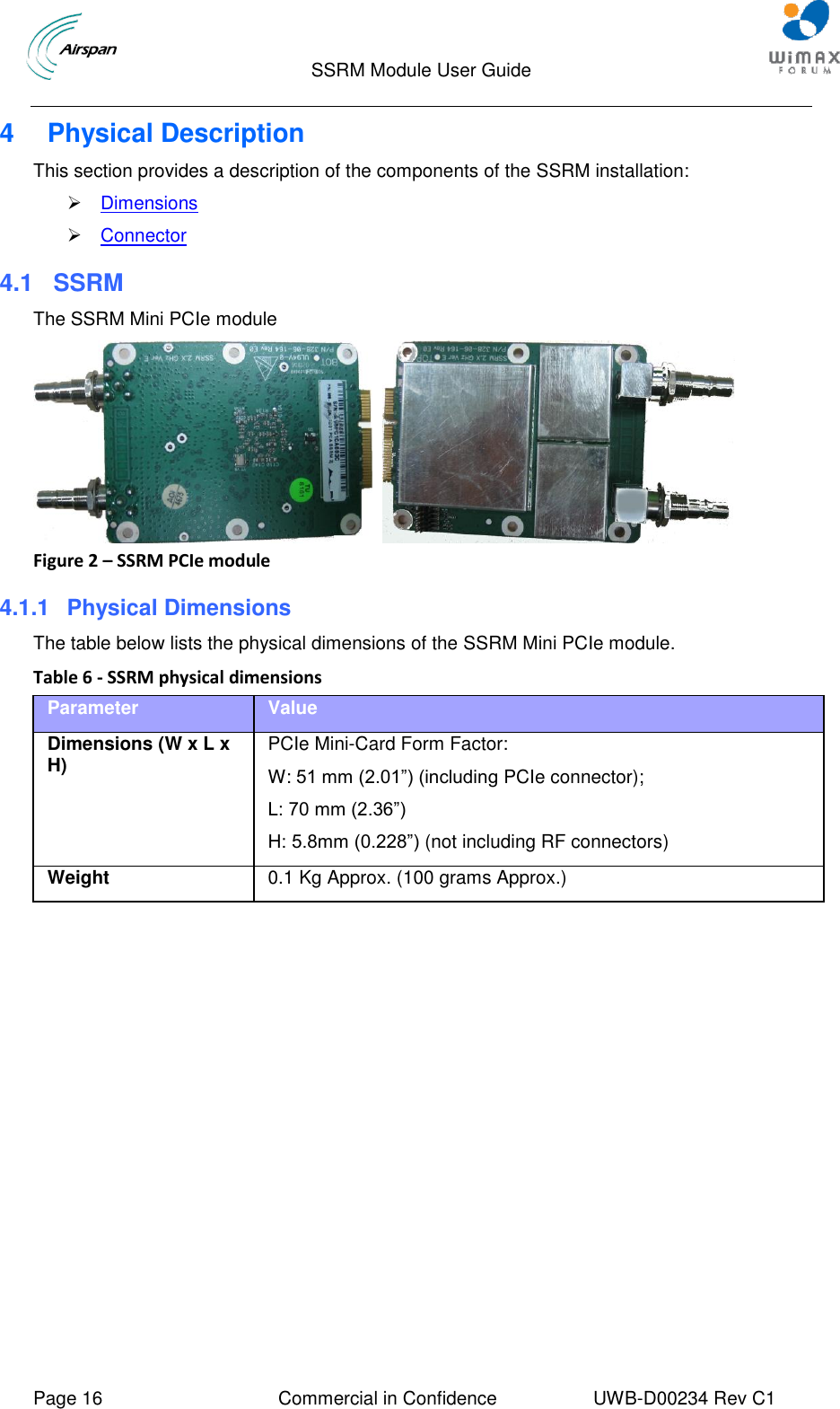                                  SSRM Module User Guide     Page 16  Commercial in Confidence  UWB-D00234 Rev C1    4   Physical Description This section provides a description of the components of the SSRM installation:  Dimensions  Connector 4.1 SSRM The SSRM Mini PCIe module     Figure 2 – SSRM PCIe module 4.1.1  Physical Dimensions The table below lists the physical dimensions of the SSRM Mini PCIe module. Table 6 - SSRM physical dimensions Parameter Value Dimensions (W x L x H) PCIe Mini-Card Form Factor: W: 51 mm (2.01”) (including PCIe connector); L: 70 mm (2.36”) H: 5.8mm (0.228”) (not including RF connectors) Weight 0.1 Kg Approx. (100 grams Approx.) 