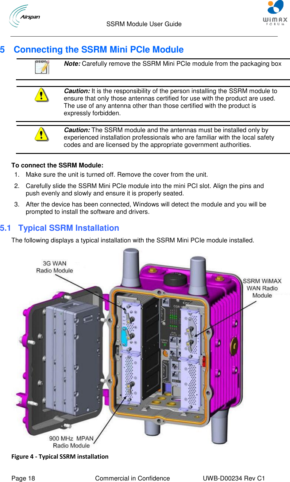                                  SSRM Module User Guide     Page 18  Commercial in Confidence  UWB-D00234 Rev C1    5  Connecting the SSRM Mini PCIe Module  Note: Carefully remove the SSRM Mini PCIe module from the packaging box    Caution: It is the responsibility of the person installing the SSRM module to ensure that only those antennas certified for use with the product are used. The use of any antenna other than those certified with the product is expressly forbidden.   Caution: The SSRM module and the antennas must be installed only by experienced installation professionals who are familiar with the local safety codes and are licensed by the appropriate government authorities.   To connect the SSRM Module: 1.  Make sure the unit is turned off. Remove the cover from the unit. 2.  Carefully slide the SSRM Mini PCIe module into the mini PCI slot. Align the pins and push evenly and slowly and ensure it is properly seated.  3.  After the device has been connected, Windows will detect the module and you will be prompted to install the software and drivers. 5.1  Typical SSRM Installation The following displays a typical installation with the SSRM Mini PCIe module installed.  Figure 4 - Typical SSRM installation 