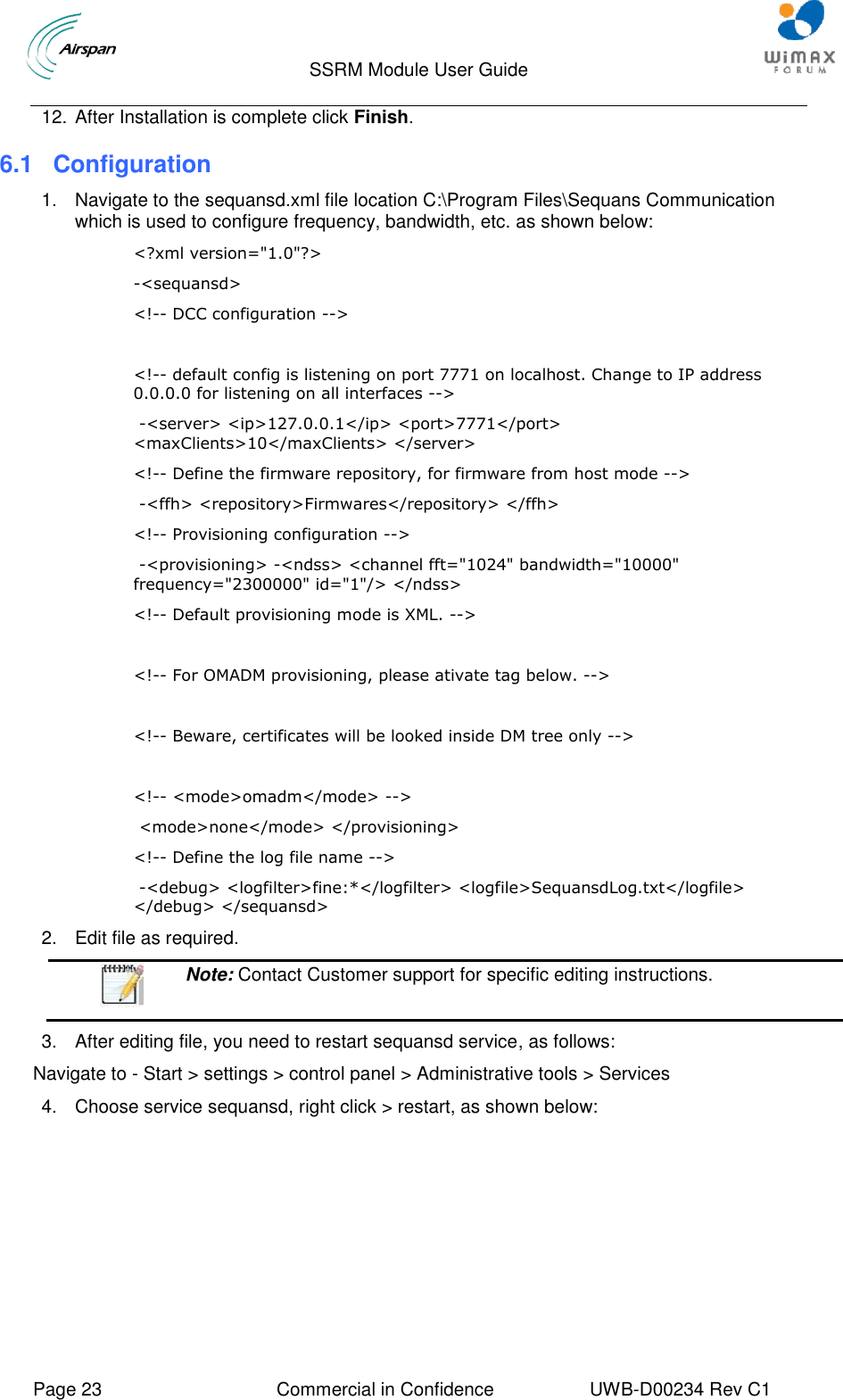                                  SSRM Module User Guide     Page 23  Commercial in Confidence  UWB-D00234 Rev C1    12. After Installation is complete click Finish. 6.1 Configuration 1.  Navigate to the sequansd.xml file location C:\Program Files\Sequans Communication which is used to configure frequency, bandwidth, etc. as shown below: &lt;?xml version=&quot;1.0&quot;?&gt; -&lt;sequansd&gt;  &lt;!-- DCC configuration --&gt;   &lt;!-- default config is listening on port 7771 on localhost. Change to IP address 0.0.0.0 for listening on all interfaces --&gt;  -&lt;server&gt; &lt;ip&gt;127.0.0.1&lt;/ip&gt; &lt;port&gt;7771&lt;/port&gt; &lt;maxClients&gt;10&lt;/maxClients&gt; &lt;/server&gt;  &lt;!-- Define the firmware repository, for firmware from host mode --&gt;  -&lt;ffh&gt; &lt;repository&gt;Firmwares&lt;/repository&gt; &lt;/ffh&gt;  &lt;!-- Provisioning configuration --&gt;  -&lt;provisioning&gt; -&lt;ndss&gt; &lt;channel fft=&quot;1024&quot; bandwidth=&quot;10000&quot; frequency=&quot;2300000&quot; id=&quot;1&quot;/&gt; &lt;/ndss&gt;  &lt;!-- Default provisioning mode is XML. --&gt;   &lt;!-- For OMADM provisioning, please ativate tag below. --&gt;   &lt;!-- Beware, certificates will be looked inside DM tree only --&gt;   &lt;!-- &lt;mode&gt;omadm&lt;/mode&gt; --&gt;  &lt;mode&gt;none&lt;/mode&gt; &lt;/provisioning&gt;  &lt;!-- Define the log file name --&gt;  -&lt;debug&gt; &lt;logfilter&gt;fine:*&lt;/logfilter&gt; &lt;logfile&gt;SequansdLog.txt&lt;/logfile&gt; &lt;/debug&gt; &lt;/sequansd&gt; 2.  Edit file as required.  Note: Contact Customer support for specific editing instructions.  3.  After editing file, you need to restart sequansd service, as follows: Navigate to - Start &gt; settings &gt; control panel &gt; Administrative tools &gt; Services 4.  Choose service sequansd, right click &gt; restart, as shown below: 