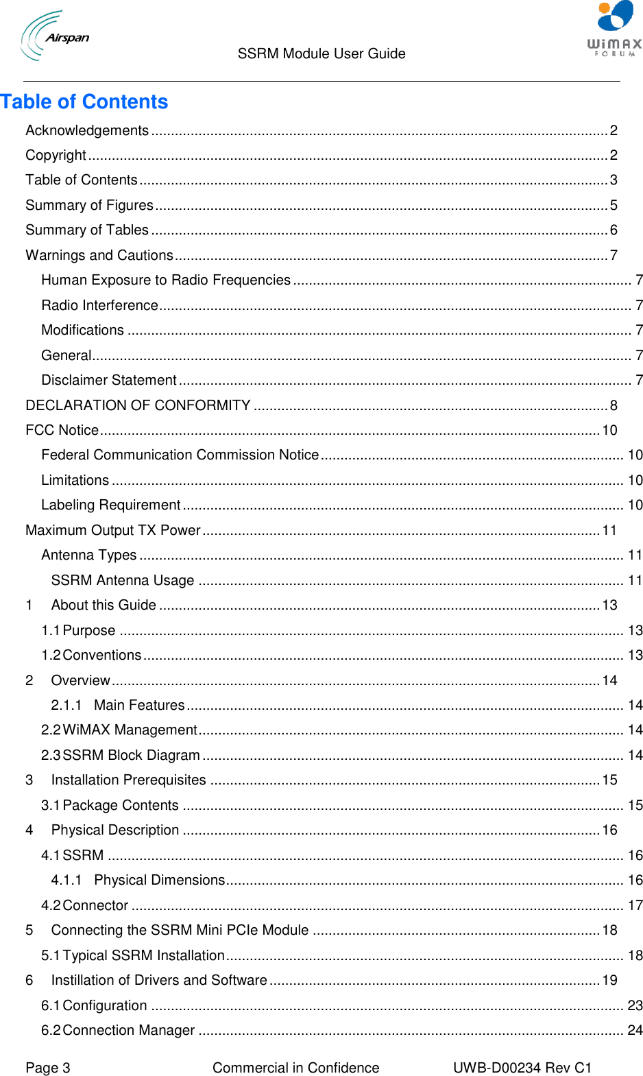                                  SSRM Module User Guide     Page 3  Commercial in Confidence  UWB-D00234 Rev C1    Table of Contents Acknowledgements .................................................................................................................... 2 Copyright .................................................................................................................................... 2 Table of Contents ....................................................................................................................... 3 Summary of Figures ................................................................................................................... 5 Summary of Tables .................................................................................................................... 6 Warnings and Cautions .............................................................................................................. 7 Human Exposure to Radio Frequencies ...................................................................................... 7 Radio Interference ........................................................................................................................ 7 Modifications ................................................................................................................................ 7 General......................................................................................................................................... 7 Disclaimer Statement ................................................................................................................... 7 DECLARATION OF CONFORMITY .......................................................................................... 8 FCC Notice ............................................................................................................................... 10 Federal Communication Commission Notice ............................................................................. 10 Limitations .................................................................................................................................. 10 Labeling Requirement ................................................................................................................ 10 Maximum Output TX Power ..................................................................................................... 11 Antenna Types ........................................................................................................................... 11 SSRM Antenna Usage ............................................................................................................ 11 1 About this Guide ................................................................................................................ 13 1.1 Purpose ................................................................................................................................ 13 1.2 Conventions .......................................................................................................................... 13 2 Overview ............................................................................................................................ 14 2.1.1 Main Features ............................................................................................................... 14 2.2 WiMAX Management ............................................................................................................ 14 2.3 SSRM Block Diagram ........................................................................................................... 14 3 Installation Prerequisites ................................................................................................... 15 3.1 Package Contents ................................................................................................................ 15 4 Physical Description .......................................................................................................... 16 4.1 SSRM ................................................................................................................................... 16 4.1.1 Physical Dimensions ..................................................................................................... 16 4.2 Connector ............................................................................................................................. 17 5 Connecting the SSRM Mini PCIe Module ......................................................................... 18 5.1 Typical SSRM Installation ..................................................................................................... 18 6 Instillation of Drivers and Software .................................................................................... 19 6.1 Configuration ........................................................................................................................ 23 6.2 Connection Manager ............................................................................................................ 24 