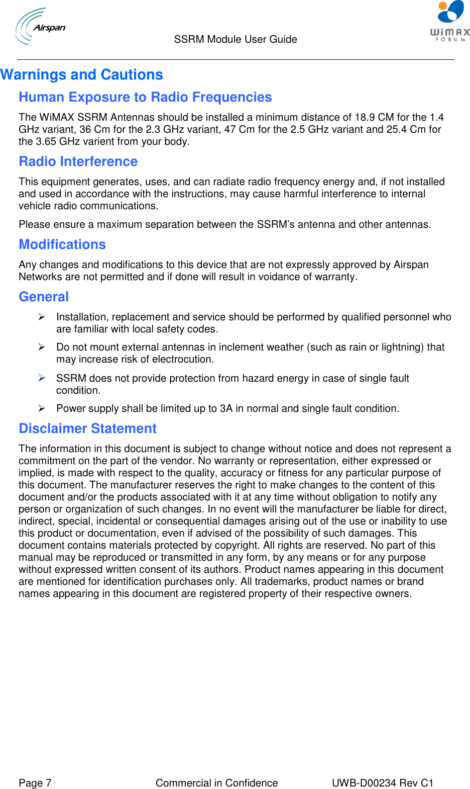                                  SSRM Module User Guide     Page 7  Commercial in Confidence  UWB-D00234 Rev C1    Warnings and Cautions Human Exposure to Radio Frequencies The WiMAX SSRM Antennas should be installed a minimum distance of 18.9 CM for the 1.4 GHz variant, 36 Cm for the 2.3 GHz variant, 47 Cm for the 2.5 GHz variant and 25.4 Cm for the 3.65 GHz varient from your body. Radio Interference This equipment generates, uses, and can radiate radio frequency energy and, if not installed and used in accordance with the instructions, may cause harmful interference to internal vehicle radio communications.  Please ensure a maximum separation between the SSRM’s antenna and other antennas. Modifications Any changes and modifications to this device that are not expressly approved by Airspan Networks are not permitted and if done will result in voidance of warranty. General   Installation, replacement and service should be performed by qualified personnel who are familiar with local safety codes.   Do not mount external antennas in inclement weather (such as rain or lightning) that may increase risk of electrocution.   SSRM does not provide protection from hazard energy in case of single fault condition.   Power supply shall be limited up to 3A in normal and single fault condition. Disclaimer Statement The information in this document is subject to change without notice and does not represent a commitment on the part of the vendor. No warranty or representation, either expressed or implied, is made with respect to the quality, accuracy or fitness for any particular purpose of this document. The manufacturer reserves the right to make changes to the content of this document and/or the products associated with it at any time without obligation to notify any person or organization of such changes. In no event will the manufacturer be liable for direct, indirect, special, incidental or consequential damages arising out of the use or inability to use this product or documentation, even if advised of the possibility of such damages. This document contains materials protected by copyright. All rights are reserved. No part of this manual may be reproduced or transmitted in any form, by any means or for any purpose without expressed written consent of its authors. Product names appearing in this document are mentioned for identification purchases only. All trademarks, product names or brand names appearing in this document are registered property of their respective owners. 