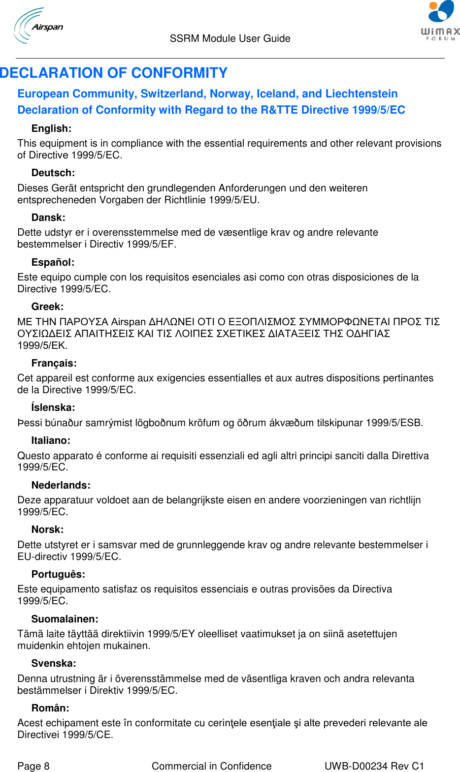                                  SSRM Module User Guide     Page 8  Commercial in Confidence  UWB-D00234 Rev C1    DECLARATION OF CONFORMITY European Community, Switzerland, Norway, Iceland, and Liechtenstein  Declaration of Conformity with Regard to the R&amp;TTE Directive 1999/5/EC English:  This equipment is in compliance with the essential requirements and other relevant provisions of Directive 1999/5/EC.  Deutsch:  Dieses Gerät entspricht den grundlegenden Anforderungen und den weiteren entsprecheneden Vorgaben der Richtlinie 1999/5/EU.   Dansk:  Dette udstyr er i overensstemmelse med de væsentlige krav og andre relevante bestemmelser i Directiv 1999/5/EF.   Español:  Este equipo cumple con los requisitos esenciales asi como con otras disposiciones de la Directive 1999/5/EC. Greek:  ΜΕ ΤΗΝ ΠΑΡΟΥΣΑ Airspan ΔΗΛΩΝΕΙ ΟΤΙ Ο ΕΞΟΠΛΙΣΜΟΣ ΣΥΜΜΟΡΦΩΝΕΤΑΙ ΠΡΟΣ ΤΙΣ ΟΥΣΙΩΔΕΙΣ ΑΠΑΙΤΗΣΕΙΣ ΚΑΙ ΤΙΣ ΛΟΙΠΕΣ ΣΧΕΤΙΚΕΣ ΔΙΑΤΑΞΕΙΣ ΤΗΣ ΟΔΗΓΙΑΣ 1999/5/ΕΚ.    Français:  Cet appareil est conforme aux exigencies essentialles et aux autres dispositions pertinantes de la Directive 1999/5/EC.   Íslenska:  Þessi búnaður samrýmist lögboðnum kröfum og öðrum ákvæðum tilskipunar 1999/5/ESB.   Italiano:  Questo apparato é conforme ai requisiti essenziali ed agli altri principi sanciti dalla Direttiva 1999/5/EC.   Nederlands:  Deze apparatuur voldoet aan de belangrijkste eisen en andere voorzieningen van richtlijn 1999/5/EC.   Norsk:  Dette utstyret er i samsvar med de grunnleggende krav og andre relevante bestemmelser i EU-directiv 1999/5/EC.   Português:  Este equipamento satisfaz os requisitos essenciais e outras provisões da Directiva 1999/5/EC.   Suomalainen:  Tämä laite täyttää direktiivin 1999/5/EY oleelliset vaatimukset ja on siinä asetettujen muidenkin ehtojen mukainen.   Svenska:  Denna utrustning är i överensstämmelse med de väsentliga kraven och andra relevanta bestämmelser i Direktiv 1999/5/EC. Român: Acest echipament este în conformitate cu cerinţele esenţiale şi alte prevederi relevante ale Directivei 1999/5/CE.  