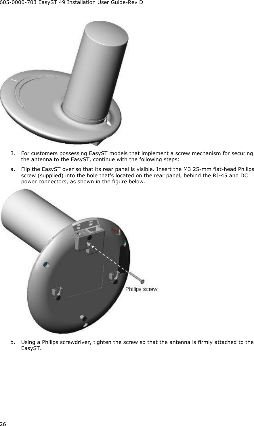 605-0000-703 EasyST 49 Installation User Guide-Rev D 26  3.  For customers possessing EasyST models that implement a screw mechanism for securing the antenna to the EasyST, continue with the following steps: a.  Flip the EasyST over so that its rear panel is visible. Insert the M3 25-mm flat-head Philips screw (supplied) into the hole that&apos;s located on the rear panel, behind the RJ-45 and DC power connectors, as shown in the figure below.  b.  Using a Philips screwdriver, tighten the screw so that the antenna is firmly attached to the EasyST. 