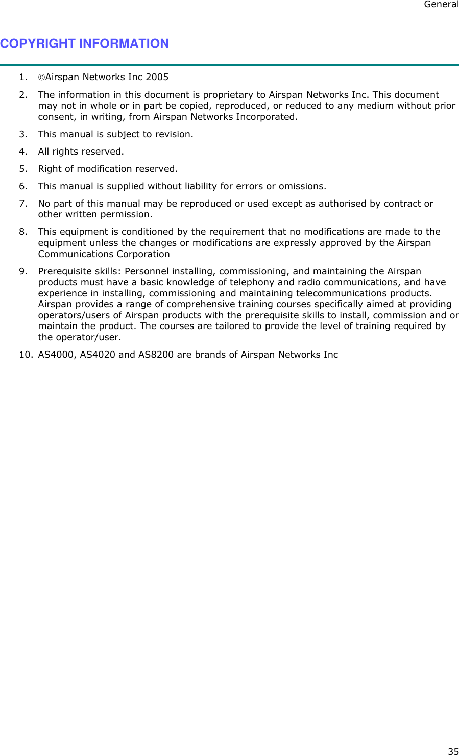 General 35 COPYRIGHT INFORMATION  1.  Airspan Networks Inc 2005 2.  The information in this document is proprietary to Airspan Networks Inc. This document may not in whole or in part be copied, reproduced, or reduced to any medium without prior consent, in writing, from Airspan Networks Incorporated.  3.  This manual is subject to revision. 4.  All rights reserved. 5.  Right of modification reserved. 6.  This manual is supplied without liability for errors or omissions. 7.  No part of this manual may be reproduced or used except as authorised by contract or other written permission. 8.  This equipment is conditioned by the requirement that no modifications are made to the equipment unless the changes or modifications are expressly approved by the Airspan Communications Corporation 9.  Prerequisite skills: Personnel installing, commissioning, and maintaining the Airspan products must have a basic knowledge of telephony and radio communications, and have experience in installing, commissioning and maintaining telecommunications products. Airspan provides a range of comprehensive training courses specifically aimed at providing operators/users of Airspan products with the prerequisite skills to install, commission and or maintain the product. The courses are tailored to provide the level of training required by the operator/user. 10.  AS4000, AS4020 and AS8200 are brands of Airspan Networks Inc  