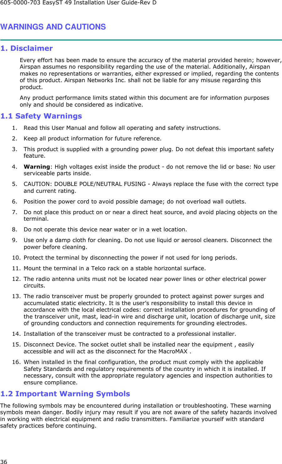 605-0000-703 EasyST 49 Installation User Guide-Rev D 36 WARNINGS AND CAUTIONS  1. Disclaimer Every effort has been made to ensure the accuracy of the material provided herein; however, Airspan assumes no responsibility regarding the use of the material. Additionally, Airspan makes no representations or warranties, either expressed or implied, regarding the contents of this product. Airspan Networks Inc. shall not be liable for any misuse regarding this product. Any product performance limits stated within this document are for information purposes only and should be considered as indicative. 1.1 Safety Warnings 1.  Read this User Manual and follow all operating and safety instructions. 2.  Keep all product information for future reference. 3.  This product is supplied with a grounding power plug. Do not defeat this important safety feature. 4.  Warning: High voltages exist inside the product - do not remove the lid or base: No user serviceable parts inside. 5.  CAUTION: DOUBLE POLE/NEUTRAL FUSING - Always replace the fuse with the correct type and current rating. 6.  Position the power cord to avoid possible damage; do not overload wall outlets. 7.  Do not place this product on or near a direct heat source, and avoid placing objects on the terminal. 8.  Do not operate this device near water or in a wet location. 9.  Use only a damp cloth for cleaning. Do not use liquid or aerosol cleaners. Disconnect the power before cleaning. 10.  Protect the terminal by disconnecting the power if not used for long periods. 11.  Mount the terminal in a Telco rack on a stable horizontal surface. 12.  The radio antenna units must not be located near power lines or other electrical power circuits. 13.  The radio transceiver must be properly grounded to protect against power surges and accumulated static electricity. It is the user’s responsibility to install this device in accordance with the local electrical codes: correct installation procedures for grounding of the transceiver unit, mast, lead-in wire and discharge unit, location of discharge unit, size of grounding conductors and connection requirements for grounding electrodes.  14.  Installation of the transceiver must be contracted to a professional installer.  15.  Disconnect Device. The socket outlet shall be installed near the equipment , easily accessible and will act as the disconnect for the MacroMAX . 16.  When installed in the final configuration, the product must comply with the applicable Safety Standards and regulatory requirements of the country in which it is installed. If necessary, consult with the appropriate regulatory agencies and inspection authorities to ensure compliance. 1.2 Important Warning Symbols The following symbols may be encountered during installation or troubleshooting. These warning symbols mean danger. Bodily injury may result if you are not aware of the safety hazards involved in working with electrical equipment and radio transmitters. Familiarize yourself with standard safety practices before continuing.     