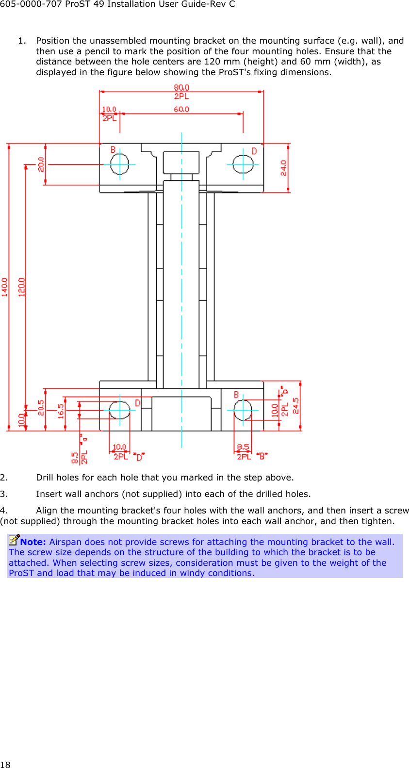 605-0000-707 ProST 49 Installation User Guide-Rev C 18 1. Position the unassembled mounting bracket on the mounting surface (e.g. wall), and then use a pencil to mark the position of the four mounting holes. Ensure that the distance between the hole centers are 120 mm (height) and 60 mm (width), as displayed in the figure below showing the ProST&apos;s fixing dimensions.  2. Drill holes for each hole that you marked in the step above. 3. Insert wall anchors (not supplied) into each of the drilled holes. 4. Align the mounting bracket&apos;s four holes with the wall anchors, and then insert a screw (not supplied) through the mounting bracket holes into each wall anchor, and then tighten. Note: Airspan does not provide screws for attaching the mounting bracket to the wall. The screw size depends on the structure of the building to which the bracket is to be attached. When selecting screw sizes, consideration must be given to the weight of the ProST and load that may be induced in windy conditions. 