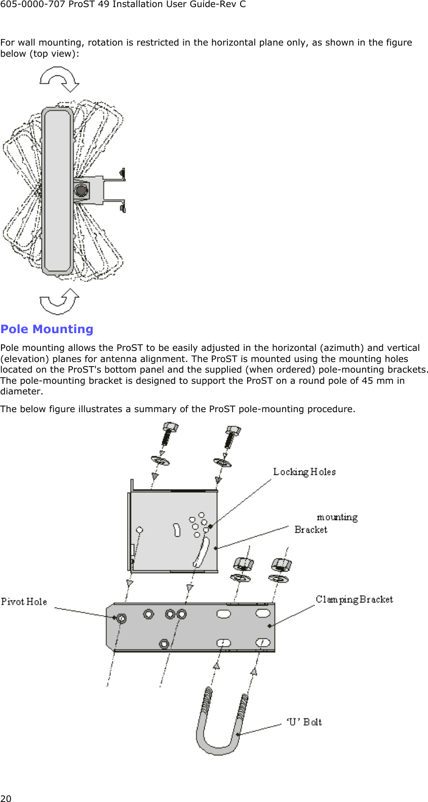 605-0000-707 ProST 49 Installation User Guide-Rev C 20 For wall mounting, rotation is restricted in the horizontal plane only, as shown in the figure below (top view):  Pole Mounting Pole mounting allows the ProST to be easily adjusted in the horizontal (azimuth) and vertical (elevation) planes for antenna alignment. The ProST is mounted using the mounting holes located on the ProST&apos;s bottom panel and the supplied (when ordered) pole-mounting brackets. The pole-mounting bracket is designed to support the ProST on a round pole of 45 mm in diameter. The below figure illustrates a summary of the ProST pole-mounting procedure.   