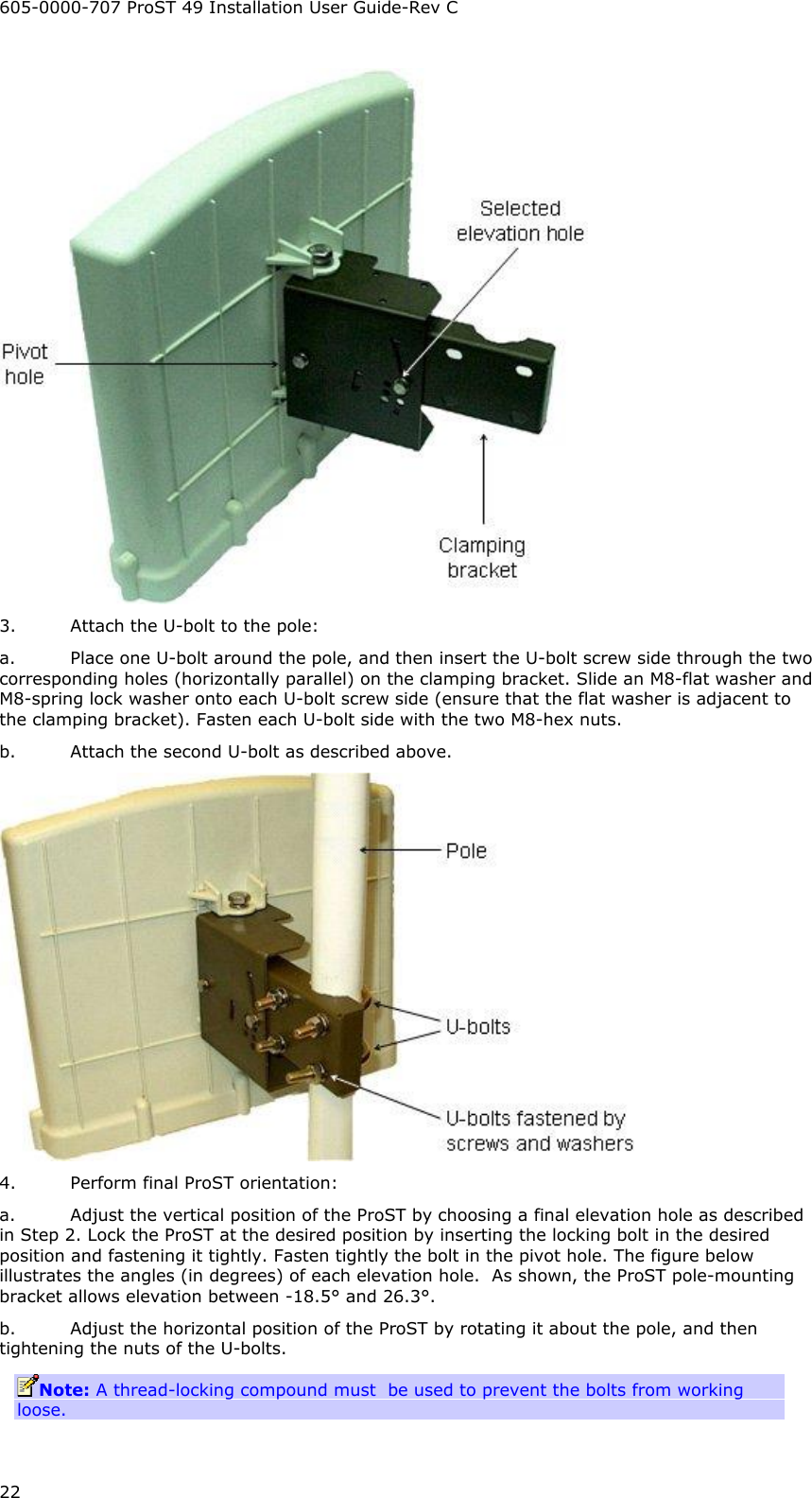 605-0000-707 ProST 49 Installation User Guide-Rev C 22  3. Attach the U-bolt to the pole: a. Place one U-bolt around the pole, and then insert the U-bolt screw side through the two corresponding holes (horizontally parallel) on the clamping bracket. Slide an M8-flat washer and M8-spring lock washer onto each U-bolt screw side (ensure that the flat washer is adjacent to the clamping bracket). Fasten each U-bolt side with the two M8-hex nuts.  b. Attach the second U-bolt as described above.  4. Perform final ProST orientation: a. Adjust the vertical position of the ProST by choosing a final elevation hole as described in Step 2. Lock the ProST at the desired position by inserting the locking bolt in the desired position and fastening it tightly. Fasten tightly the bolt in the pivot hole. The figure below illustrates the angles (in degrees) of each elevation hole.  As shown, the ProST pole-mounting bracket allows elevation between -18.5° and 26.3°. b. Adjust the horizontal position of the ProST by rotating it about the pole, and then tightening the nuts of the U-bolts. Note: A thread-locking compound must  be used to prevent the bolts from working loose.  