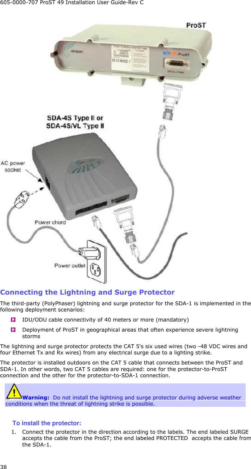 605-0000-707 ProST 49 Installation User Guide-Rev C 38  Connecting the Lightning and Surge Protector The third-party (PolyPhaser) lightning and surge protector for the SDA-1 is implemented in the following deployment scenarios:  IDU/ODU cable connectivity of 40 meters or more (mandatory)   Deployment of ProST in geographical areas that often experience severe lightning storms The lightning and surge protector protects the CAT 5&apos;s six used wires (two -48 VDC wires and four Ethernet Tx and Rx wires) from any electrical surge due to a lighting strike.  The protector is installed outdoors on the CAT 5 cable that connects between the ProST and SDA-1. In other words, two CAT 5 cables are required: one for the protector-to-ProST connection and the other for the protector-to-SDA-1 connection. Warning:  Do not install the lightning and surge protector during adverse weather conditions when the threat of lightning strike is possible.  To install the protector: 1. Connect the protector in the direction according to the labels. The end labeled SURGE accepts the cable from the ProST; the end labeled PROTECTED  accepts the cable from the SDA-1. 