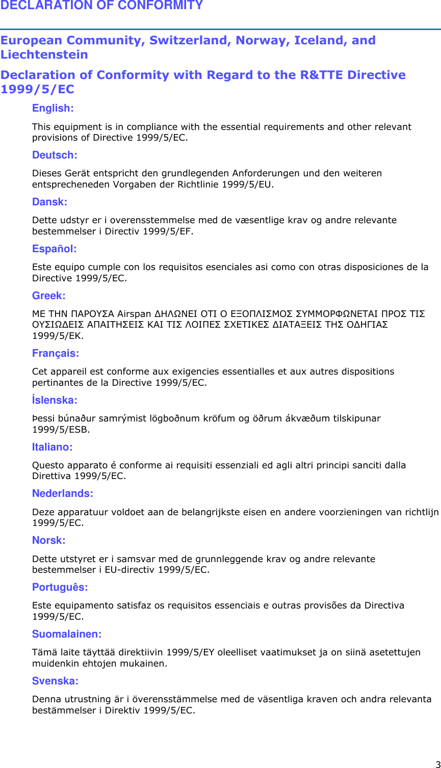  3 DECLARATION OF CONFORMITY  European Community, Switzerland, Norway, Iceland, and Liechtenstein  Declaration of Conformity with Regard to the R&amp;TTE Directive 1999/5/EC  English:  This equipment is in compliance with the essential requirements and other relevant provisions of Directive 1999/5/EC.  Deutsch:  Dieses Gerät entspricht den grundlegenden Anforderungen und den weiteren entsprecheneden Vorgaben der Richtlinie 1999/5/EU.   Dansk:  Dette udstyr er i overensstemmelse med de væsentlige krav og andre relevante bestemmelser i Directiv 1999/5/EF.   Español:  Este equipo cumple con los requisitos esenciales asi como con otras disposiciones de la Directive 1999/5/EC.   Greek:  ÌÅ ÔÇÍ ÐÁÑÏÕÓÁ Airspan ÄÇËÙÍÅÉ ÏÔÉ Ï ÅÎÏÐËÉÓÌÏÓ ÓÕÌÌÏÑÖÙÍÅÔÁÉ ÐÑÏÓ ÔÉÓ ÏÕÓÉÙÄÅÉÓ ÁÐÁÉÔÇÓÅÉÓ ÊÁÉ ÔÉÓ ËÏÉÐÅÓ Ó×ÅÔÉÊÅÓ ÄÉÁÔÁÎÅÉÓ ÔÇÓ ÏÄÇÃÉÁÓ 1999/5/ÅÊ.   Français:  Cet appareil est conforme aux exigencies essentialles et aux autres dispositions pertinantes de la Directive 1999/5/EC.   Íslenska:  Þessi búnaður samrýmist lögboðnum kröfum og öðrum ákvæðum tilskipunar 1999/5/ESB.   Italiano:  Questo apparato é conforme ai requisiti essenziali ed agli altri principi sanciti dalla Direttiva 1999/5/EC.   Nederlands:  Deze apparatuur voldoet aan de belangrijkste eisen en andere voorzieningen van richtlijn 1999/5/EC.   Norsk:  Dette utstyret er i samsvar med de grunnleggende krav og andre relevante bestemmelser i EU-directiv 1999/5/EC.   Português:  Este equipamento satisfaz os requisitos essenciais e outras provisões da Directiva 1999/5/EC.   Suomalainen:  Tämä laite täyttää direktiivin 1999/5/EY oleelliset vaatimukset ja on siinä asetettujen muidenkin ehtojen mukainen.   Svenska:  Denna utrustning är i överensstämmelse med de väsentliga kraven och andra relevanta bestämmelser i Direktiv 1999/5/EC.   