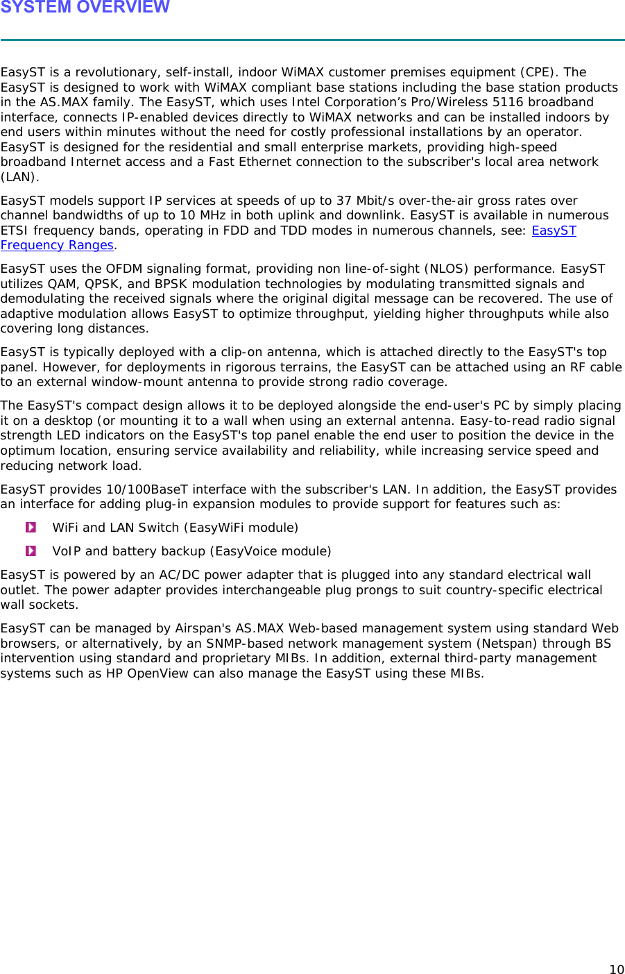 10 SYSTEM OVERVIEW   EasyST is a revolutionary, self-install, indoor WiMAX customer premises equipment (CPE). The EasyST is designed to work with WiMAX compliant base stations including the base station products in the AS.MAX family. The EasyST, which uses Intel Corporation’s Pro/Wireless 5116 broadband interface, connects IP-enabled devices directly to WiMAX networks and can be installed indoors by end users within minutes without the need for costly professional installations by an operator. EasyST is designed for the residential and small enterprise markets, providing high-speed broadband Internet access and a Fast Ethernet connection to the subscriber&apos;s local area network (LAN). EasyST models support IP services at speeds of up to 37 Mbit/s over-the-air gross rates over channel bandwidths of up to 10 MHz in both uplink and downlink. EasyST is available in numerous ETSI frequency bands, operating in FDD and TDD modes in numerous channels, see: EasyST Frequency Ranges. EasyST uses the OFDM signaling format, providing non line-of-sight (NLOS) performance. EasyST utilizes QAM, QPSK, and BPSK modulation technologies by modulating transmitted signals and demodulating the received signals where the original digital message can be recovered. The use of adaptive modulation allows EasyST to optimize throughput, yielding higher throughputs while also covering long distances.  EasyST is typically deployed with a clip-on antenna, which is attached directly to the EasyST&apos;s top panel. However, for deployments in rigorous terrains, the EasyST can be attached using an RF cable to an external window-mount antenna to provide strong radio coverage.  The EasyST&apos;s compact design allows it to be deployed alongside the end-user&apos;s PC by simply placing it on a desktop (or mounting it to a wall when using an external antenna. Easy-to-read radio signal strength LED indicators on the EasyST&apos;s top panel enable the end user to position the device in the optimum location, ensuring service availability and reliability, while increasing service speed and reducing network load. EasyST provides 10/100BaseT interface with the subscriber&apos;s LAN. In addition, the EasyST provides an interface for adding plug-in expansion modules to provide support for features such as:  WiFi and LAN Switch (EasyWiFi module)  VoIP and battery backup (EasyVoice module) EasyST is powered by an AC/DC power adapter that is plugged into any standard electrical wall outlet. The power adapter provides interchangeable plug prongs to suit country-specific electrical wall sockets. EasyST can be managed by Airspan&apos;s AS.MAX Web-based management system using standard Web browsers, or alternatively, by an SNMP-based network management system (Netspan) through BS intervention using standard and proprietary MIBs. In addition, external third-party management systems such as HP OpenView can also manage the EasyST using these MIBs. 