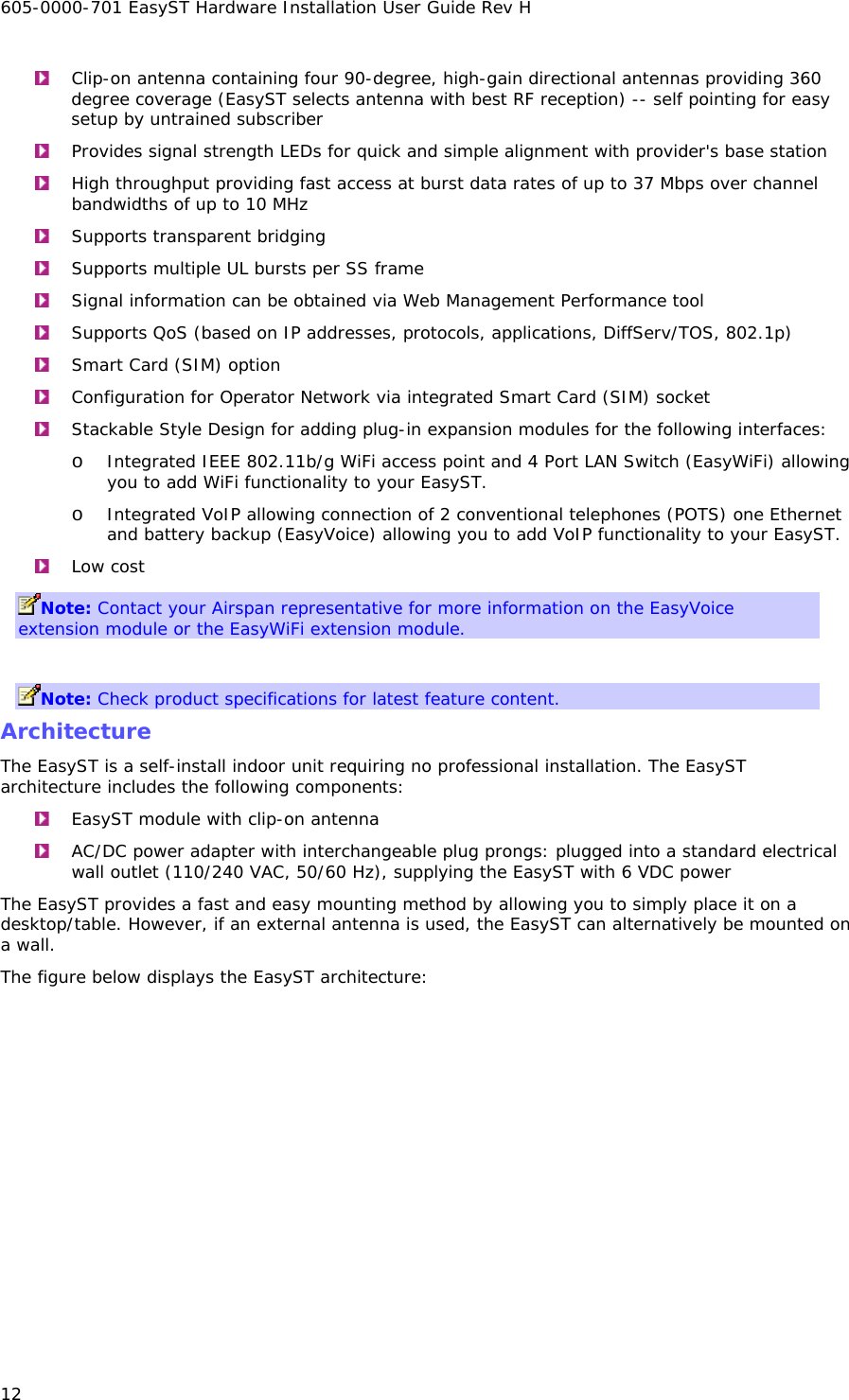 605-0000-701 EasyST Hardware Installation User Guide Rev H 12  Clip-on antenna containing four 90-degree, high-gain directional antennas providing 360 degree coverage (EasyST selects antenna with best RF reception) -- self pointing for easy setup by untrained subscriber  Provides signal strength LEDs for quick and simple alignment with provider&apos;s base station  High throughput providing fast access at burst data rates of up to 37 Mbps over channel bandwidths of up to 10 MHz  Supports transparent bridging  Supports multiple UL bursts per SS frame  Signal information can be obtained via Web Management Performance tool  Supports QoS (based on IP addresses, protocols, applications, DiffServ/TOS, 802.1p)  Smart Card (SIM) option  Configuration for Operator Network via integrated Smart Card (SIM) socket  Stackable Style Design for adding plug-in expansion modules for the following interfaces: o Integrated IEEE 802.11b/g WiFi access point and 4 Port LAN Switch (EasyWiFi) allowing you to add WiFi functionality to your EasyST. o Integrated VoIP allowing connection of 2 conventional telephones (POTS) one Ethernet and battery backup (EasyVoice) allowing you to add VoIP functionality to your EasyST.  Low cost Note: Contact your Airspan representative for more information on the EasyVoice extension module or the EasyWiFi extension module.  Note: Check product specifications for latest feature content. Architecture The EasyST is a self-install indoor unit requiring no professional installation. The EasyST architecture includes the following components:  EasyST module with clip-on antenna  AC/DC power adapter with interchangeable plug prongs: plugged into a standard electrical wall outlet (110/240 VAC, 50/60 Hz), supplying the EasyST with 6 VDC power The EasyST provides a fast and easy mounting method by allowing you to simply place it on a desktop/table. However, if an external antenna is used, the EasyST can alternatively be mounted on a wall. The figure below displays the EasyST architecture: 