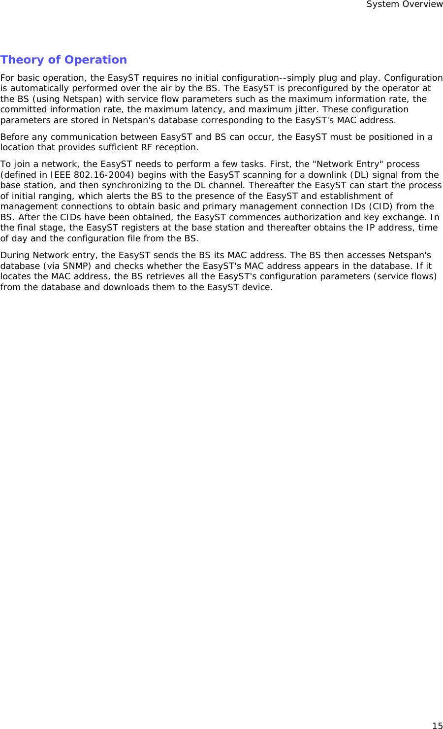System Overview 15  Theory of Operation For basic operation, the EasyST requires no initial configuration--simply plug and play. Configuration is automatically performed over the air by the BS. The EasyST is preconfigured by the operator at the BS (using Netspan) with service flow parameters such as the maximum information rate, the committed information rate, the maximum latency, and maximum jitter. These configuration parameters are stored in Netspan&apos;s database corresponding to the EasyST&apos;s MAC address. Before any communication between EasyST and BS can occur, the EasyST must be positioned in a location that provides sufficient RF reception.  To join a network, the EasyST needs to perform a few tasks. First, the &quot;Network Entry&quot; process (defined in IEEE 802.16-2004) begins with the EasyST scanning for a downlink (DL) signal from the base station, and then synchronizing to the DL channel. Thereafter the EasyST can start the process of initial ranging, which alerts the BS to the presence of the EasyST and establishment of management connections to obtain basic and primary management connection IDs (CID) from the BS. After the CIDs have been obtained, the EasyST commences authorization and key exchange. In the final stage, the EasyST registers at the base station and thereafter obtains the IP address, time of day and the configuration file from the BS.  During Network entry, the EasyST sends the BS its MAC address. The BS then accesses Netspan&apos;s database (via SNMP) and checks whether the EasyST&apos;s MAC address appears in the database. If it locates the MAC address, the BS retrieves all the EasyST&apos;s configuration parameters (service flows) from the database and downloads them to the EasyST device. 