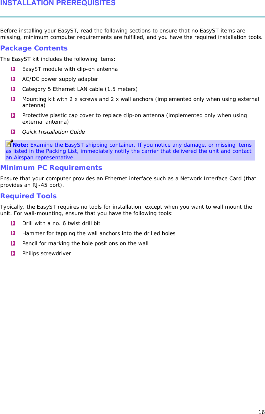 16 INSTALLATION PREREQUISITES   Before installing your EasyST, read the following sections to ensure that no EasyST items are missing, minimum computer requirements are fulfilled, and you have the required installation tools.  Package Contents The EasyST kit includes the following items:  EasyST module with clip-on antenna  AC/DC power supply adapter  Category 5 Ethernet LAN cable (1.5 meters)  Mounting kit with 2 x screws and 2 x wall anchors (implemented only when using external antenna)  Protective plastic cap cover to replace clip-on antenna (implemented only when using external antenna)  Quick Installation Guide Note: Examine the EasyST shipping container. If you notice any damage, or missing items as listed in the Packing List, immediately notify the carrier that delivered the unit and contact an Airspan representative. Minimum PC Requirements Ensure that your computer provides an Ethernet interface such as a Network Interface Card (that provides an RJ-45 port). Required Tools Typically, the EasyST requires no tools for installation, except when you want to wall mount the unit. For wall-mounting, ensure that you have the following tools:  Drill with a no. 6 twist drill bit  Hammer for tapping the wall anchors into the drilled holes  Pencil for marking the hole positions on the wall  Philips screwdriver 