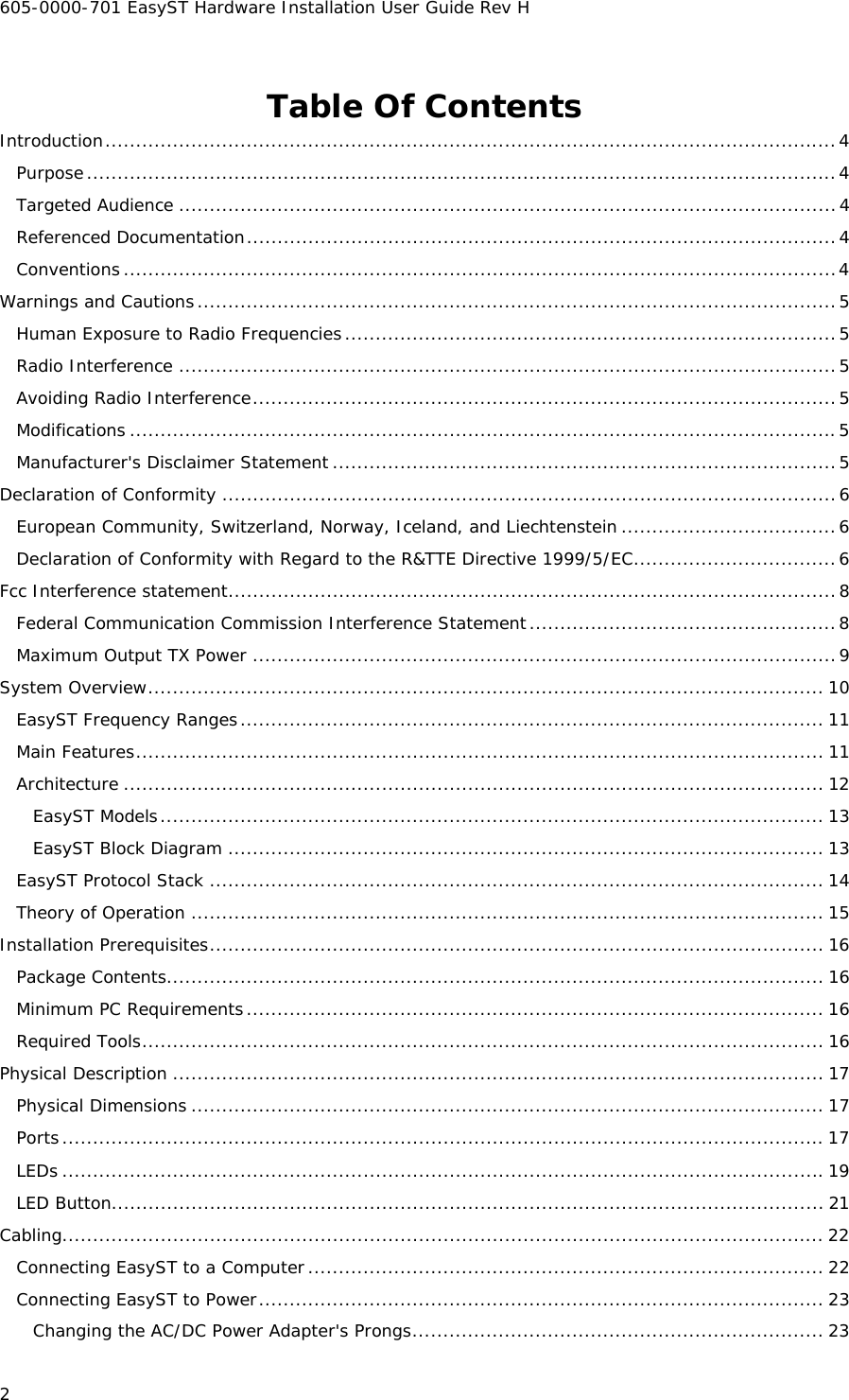 605-0000-701 EasyST Hardware Installation User Guide Rev H 2 Table Of Contents Introduction.......................................................................................................................4 Purpose..........................................................................................................................4 Targeted Audience ...........................................................................................................4 Referenced Documentation................................................................................................4 Conventions....................................................................................................................4 Warnings and Cautions........................................................................................................5 Human Exposure to Radio Frequencies................................................................................5 Radio Interference ...........................................................................................................5 Avoiding Radio Interference...............................................................................................5 Modifications ...................................................................................................................5 Manufacturer&apos;s Disclaimer Statement ..................................................................................5 Declaration of Conformity ....................................................................................................6 European Community, Switzerland, Norway, Iceland, and Liechtenstein ...................................6 Declaration of Conformity with Regard to the R&amp;TTE Directive 1999/5/EC.................................6 Fcc Interference statement...................................................................................................8 Federal Communication Commission Interference Statement..................................................8 Maximum Output TX Power ...............................................................................................9 System Overview.............................................................................................................. 10 EasyST Frequency Ranges............................................................................................... 11 Main Features................................................................................................................ 11 Architecture .................................................................................................................. 12 EasyST Models............................................................................................................ 13 EasyST Block Diagram ................................................................................................. 13 EasyST Protocol Stack .................................................................................................... 14 Theory of Operation ....................................................................................................... 15 Installation Prerequisites.................................................................................................... 16 Package Contents........................................................................................................... 16 Minimum PC Requirements.............................................................................................. 16 Required Tools............................................................................................................... 16 Physical Description .......................................................................................................... 17 Physical Dimensions ....................................................................................................... 17 Ports............................................................................................................................ 17 LEDs ............................................................................................................................19 LED Button.................................................................................................................... 21 Cabling............................................................................................................................ 22 Connecting EasyST to a Computer.................................................................................... 22 Connecting EasyST to Power............................................................................................ 23 Changing the AC/DC Power Adapter&apos;s Prongs................................................................... 23 