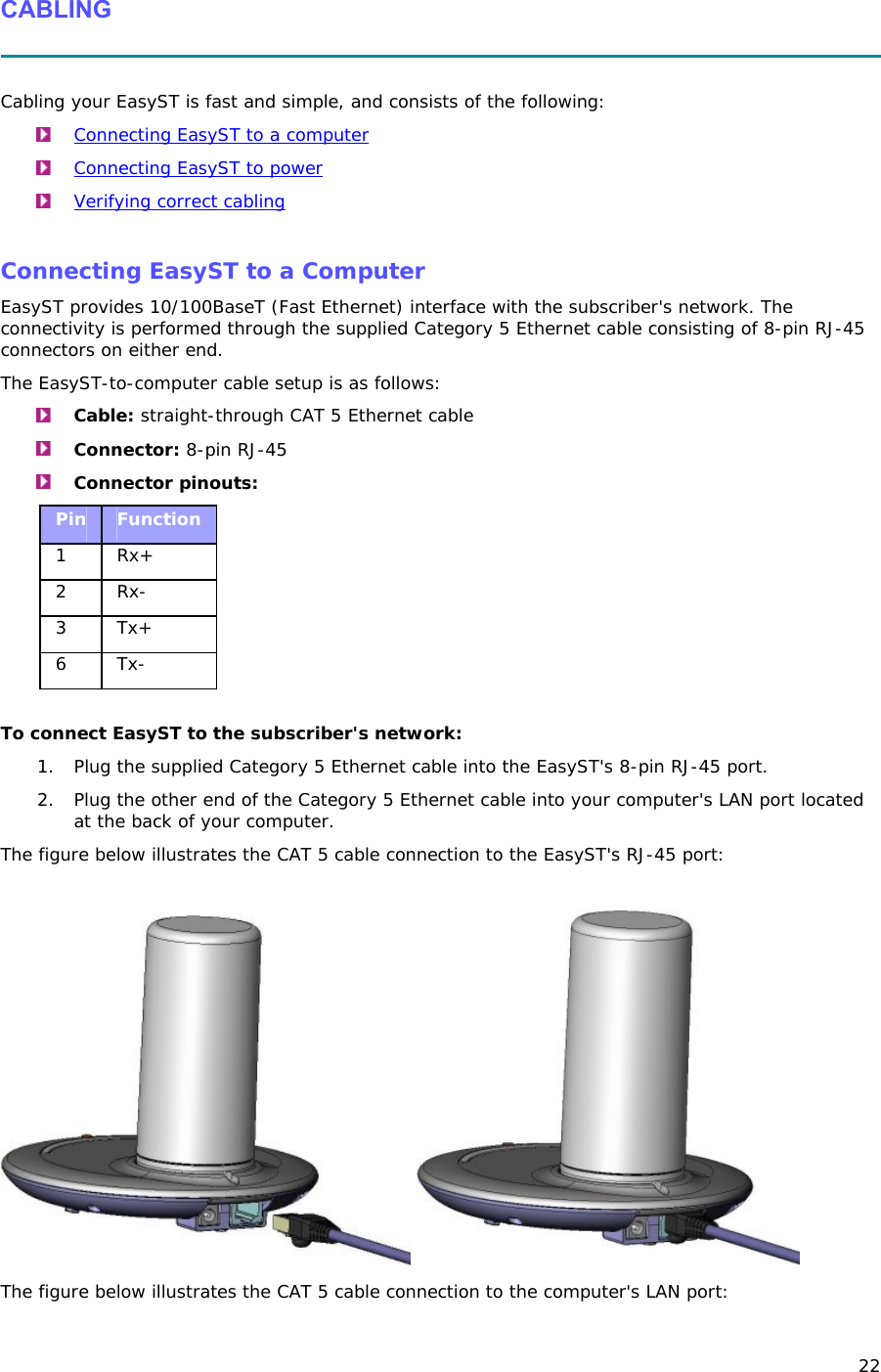 22 CABLING   Cabling your EasyST is fast and simple, and consists of the following:  Connecting EasyST to a computer  Connecting EasyST to power  Verifying correct cabling  Connecting EasyST to a Computer EasyST provides 10/100BaseT (Fast Ethernet) interface with the subscriber&apos;s network. The connectivity is performed through the supplied Category 5 Ethernet cable consisting of 8-pin RJ-45 connectors on either end. The EasyST-to-computer cable setup is as follows:  Cable: straight-through CAT 5 Ethernet cable  Connector: 8-pin RJ-45  Connector pinouts: Pin  Function 1 Rx+ 2 Rx- 3 Tx+ 6 Tx-  To connect EasyST to the subscriber&apos;s network: 1. Plug the supplied Category 5 Ethernet cable into the EasyST&apos;s 8-pin RJ-45 port.  2. Plug the other end of the Category 5 Ethernet cable into your computer&apos;s LAN port located at the back of your computer. The figure below illustrates the CAT 5 cable connection to the EasyST&apos;s RJ-45 port:     The figure below illustrates the CAT 5 cable connection to the computer&apos;s LAN port: 