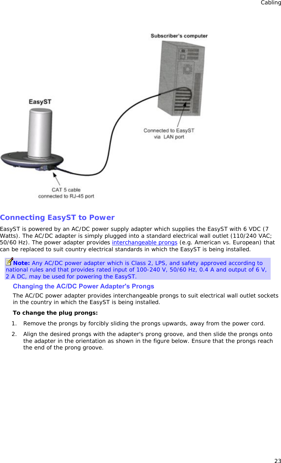 Cabling 23    Connecting EasyST to Power EasyST is powered by an AC/DC power supply adapter which supplies the EasyST with 6 VDC (7 Watts). The AC/DC adapter is simply plugged into a standard electrical wall outlet (110/240 VAC; 50/60 Hz). The power adapter provides interchangeable prongs (e.g. American vs. European) that can be replaced to suit country electrical standards in which the EasyST is being installed. Note: Any AC/DC power adapter which is Class 2, LPS, and safety approved according to national rules and that provides rated input of 100-240 V, 50/60 Hz, 0.4 A and output of 6 V, 2 A DC, may be used for powering the EasyST. Changing the AC/DC Power Adapter&apos;s Prongs The AC/DC power adapter provides interchangeable prongs to suit electrical wall outlet sockets in the country in which the EasyST is being installed. To change the plug prongs: 1. Remove the prongs by forcibly sliding the prongs upwards, away from the power cord. 2. Align the desired prongs with the adapter&apos;s prong groove, and then slide the prongs onto the adapter in the orientation as shown in the figure below. Ensure that the prongs reach the end of the prong groove. 