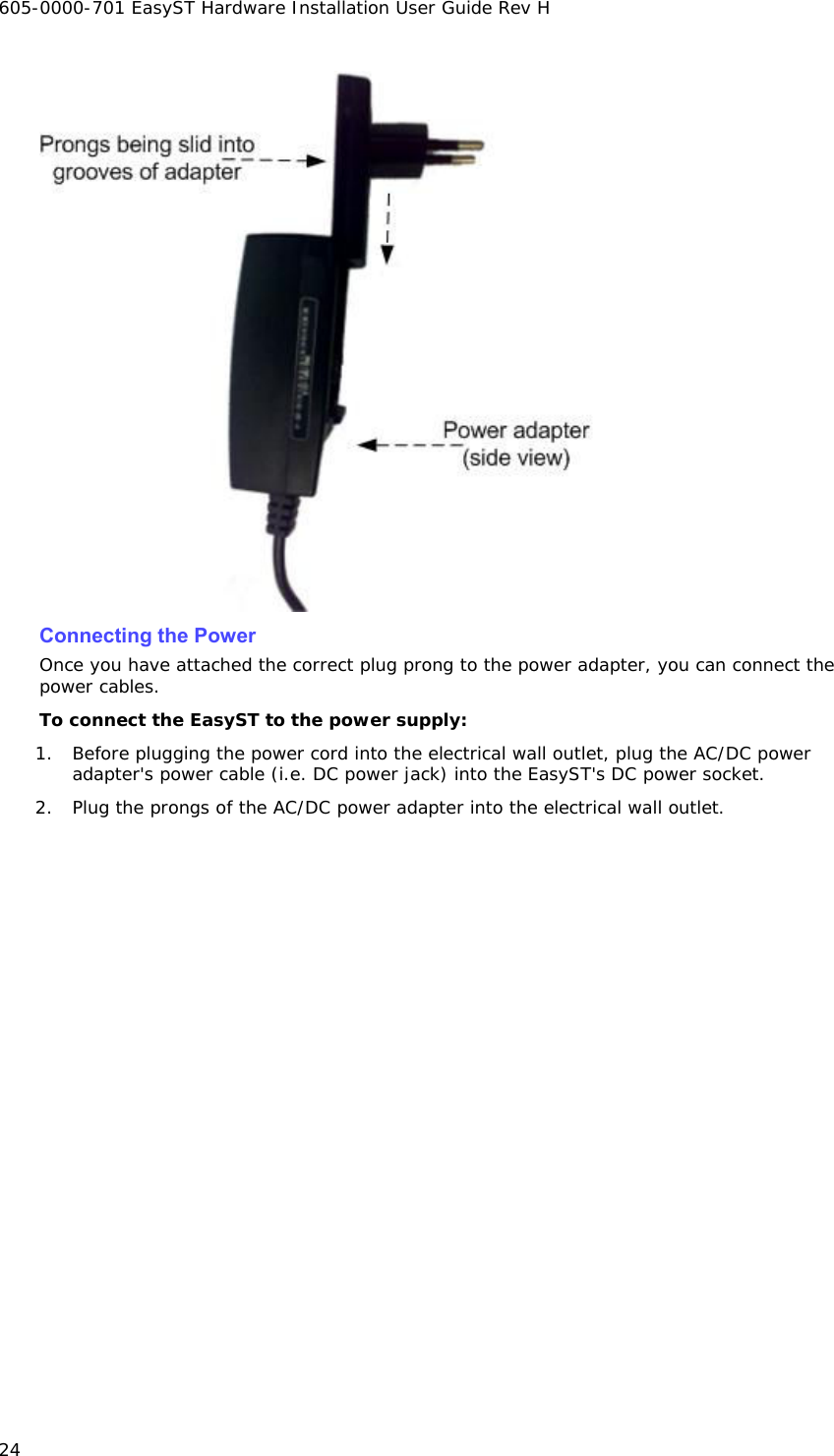 605-0000-701 EasyST Hardware Installation User Guide Rev H 24  Connecting the Power Once you have attached the correct plug prong to the power adapter, you can connect the power cables. To connect the EasyST to the power supply: 1. Before plugging the power cord into the electrical wall outlet, plug the AC/DC power adapter&apos;s power cable (i.e. DC power jack) into the EasyST&apos;s DC power socket. 2. Plug the prongs of the AC/DC power adapter into the electrical wall outlet. 