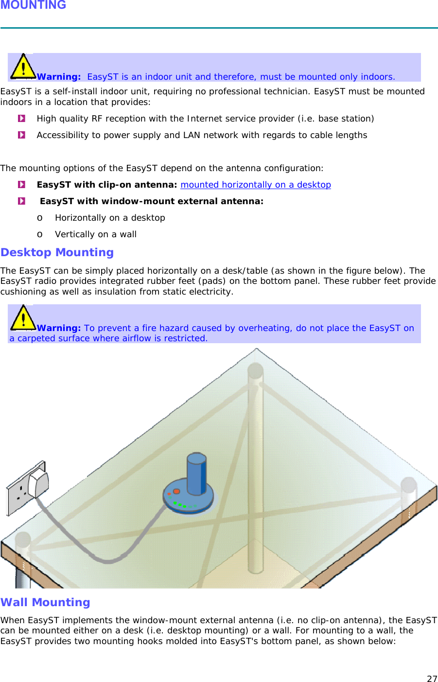 27 MOUNTING   Warning:  EasyST is an indoor unit and therefore, must be mounted only indoors. EasyST is a self-install indoor unit, requiring no professional technician. EasyST must be mounted indoors in a location that provides:  High quality RF reception with the Internet service provider (i.e. base station)  Accessibility to power supply and LAN network with regards to cable lengths  The mounting options of the EasyST depend on the antenna configuration:  EasyST with clip-on antenna: mounted horizontally on a desktop   EasyST with window-mount external antenna:  o Horizontally on a desktop  o Vertically on a wall Desktop Mounting The EasyST can be simply placed horizontally on a desk/table (as shown in the figure below). The EasyST radio provides integrated rubber feet (pads) on the bottom panel. These rubber feet provide cushioning as well as insulation from static electricity.  Warning: To prevent a fire hazard caused by overheating, do not place the EasyST on a carpeted surface where airflow is restricted.  Wall Mounting When EasyST implements the window-mount external antenna (i.e. no clip-on antenna), the EasyST can be mounted either on a desk (i.e. desktop mounting) or a wall. For mounting to a wall, the EasyST provides two mounting hooks molded into EasyST&apos;s bottom panel, as shown below: 